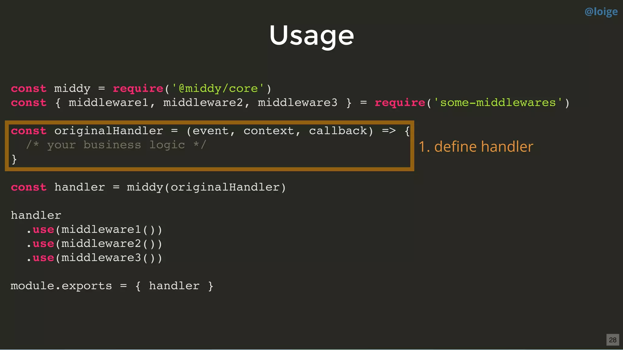 UsageUsage
const middy = require('@middy/core')
const { middleware1, middleware2, middleware3 } = require('some-middlewares')
const originalHandler = (event, context, callback) => {
/* your business logic */
}
const handler = middy(originalHandler)
handler
.use(middleware1())
.use(middleware2())
.use(middleware3())
module.exports = { handler }
1. deﬁne handler
@loige
28
 
