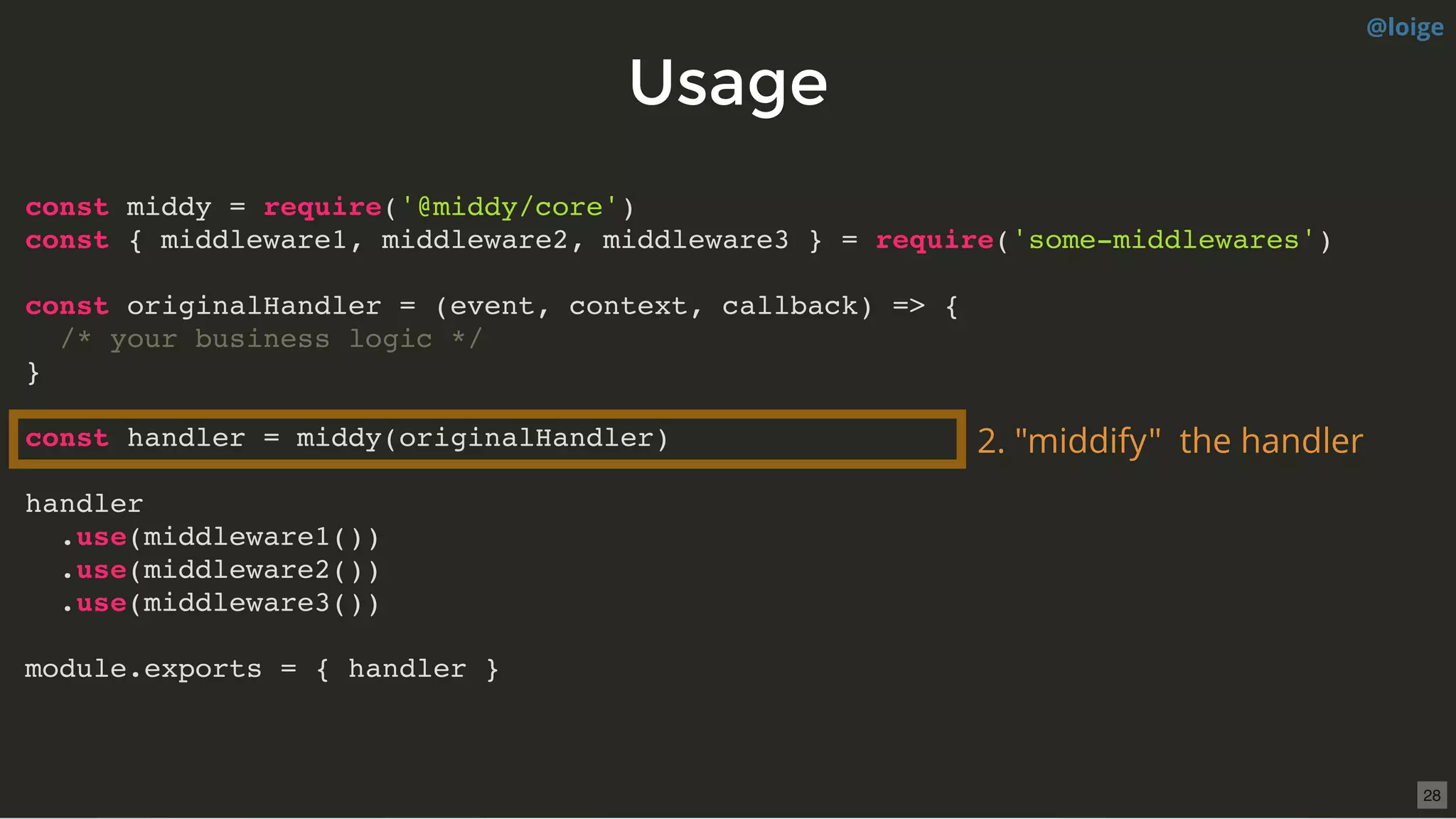 UsageUsage
const middy = require('@middy/core')
const { middleware1, middleware2, middleware3 } = require('some-middlewares')
const originalHandler = (event, context, callback) => {
/* your business logic */
}
const handler = middy(originalHandler)
handler
.use(middleware1())
.use(middleware2())
.use(middleware3())
module.exports = { handler }
2. "middify"  the handler
@loige
28
 