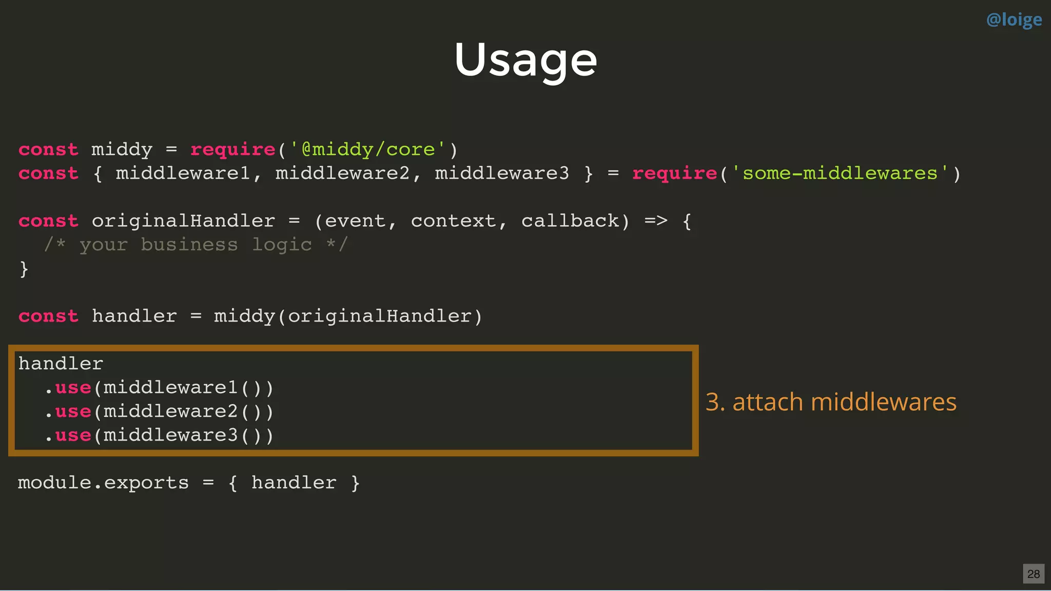 UsageUsage
const middy = require('@middy/core')
const { middleware1, middleware2, middleware3 } = require('some-middlewares')
const originalHandler = (event, context, callback) => {
/* your business logic */
}
const handler = middy(originalHandler)
handler
.use(middleware1())
.use(middleware2())
.use(middleware3())
module.exports = { handler }
3. attach middlewares
@loige
28
 