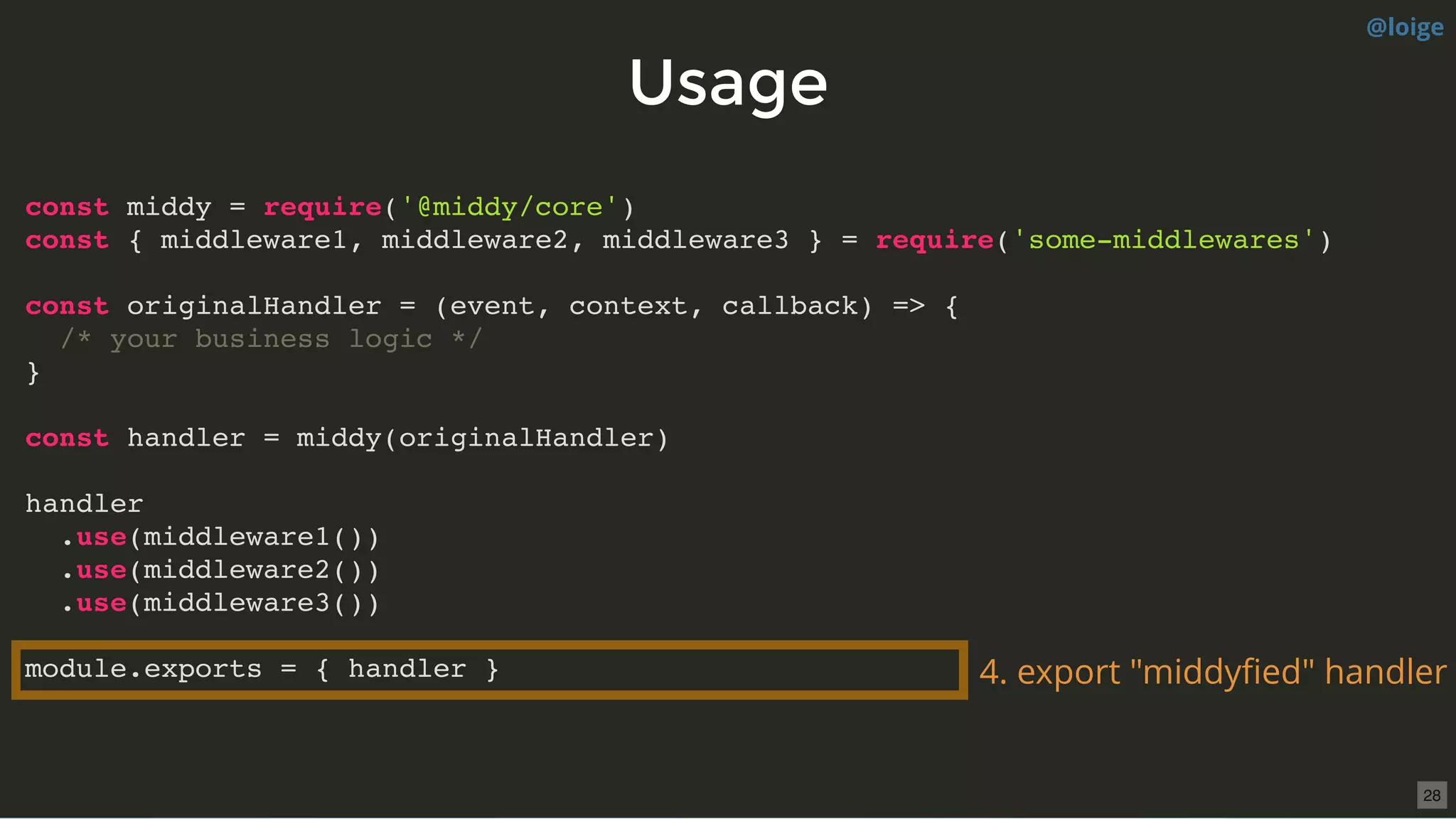 UsageUsage
const middy = require('@middy/core')
const { middleware1, middleware2, middleware3 } = require('some-middlewares')
const originalHandler = (event, context, callback) => {
/* your business logic */
}
const handler = middy(originalHandler)
handler
.use(middleware1())
.use(middleware2())
.use(middleware3())
module.exports = { handler } 4. export "middyﬁed" handler
@loige
28
 