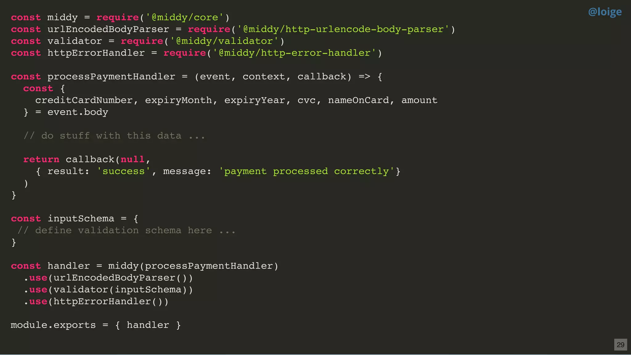 const middy = require('@middy/core')
const urlEncodedBodyParser = require('@middy/http-urlencode-body-parser')
const validator = require('@middy/validator')
const httpErrorHandler = require('@middy/http-error-handler')
const processPaymentHandler = (event, context, callback) => {
const {
creditCardNumber, expiryMonth, expiryYear, cvc, nameOnCard, amount
} = event.body
// do stuff with this data ...
return callback(null,
{ result: 'success', message: 'payment processed correctly'}
)
}
const inputSchema = {
// define validation schema here ...
}
const handler = middy(processPaymentHandler)
.use(urlEncodedBodyParser())
.use(validator(inputSchema))
.use(httpErrorHandler())
module.exports = { handler }
@loige
29
 
