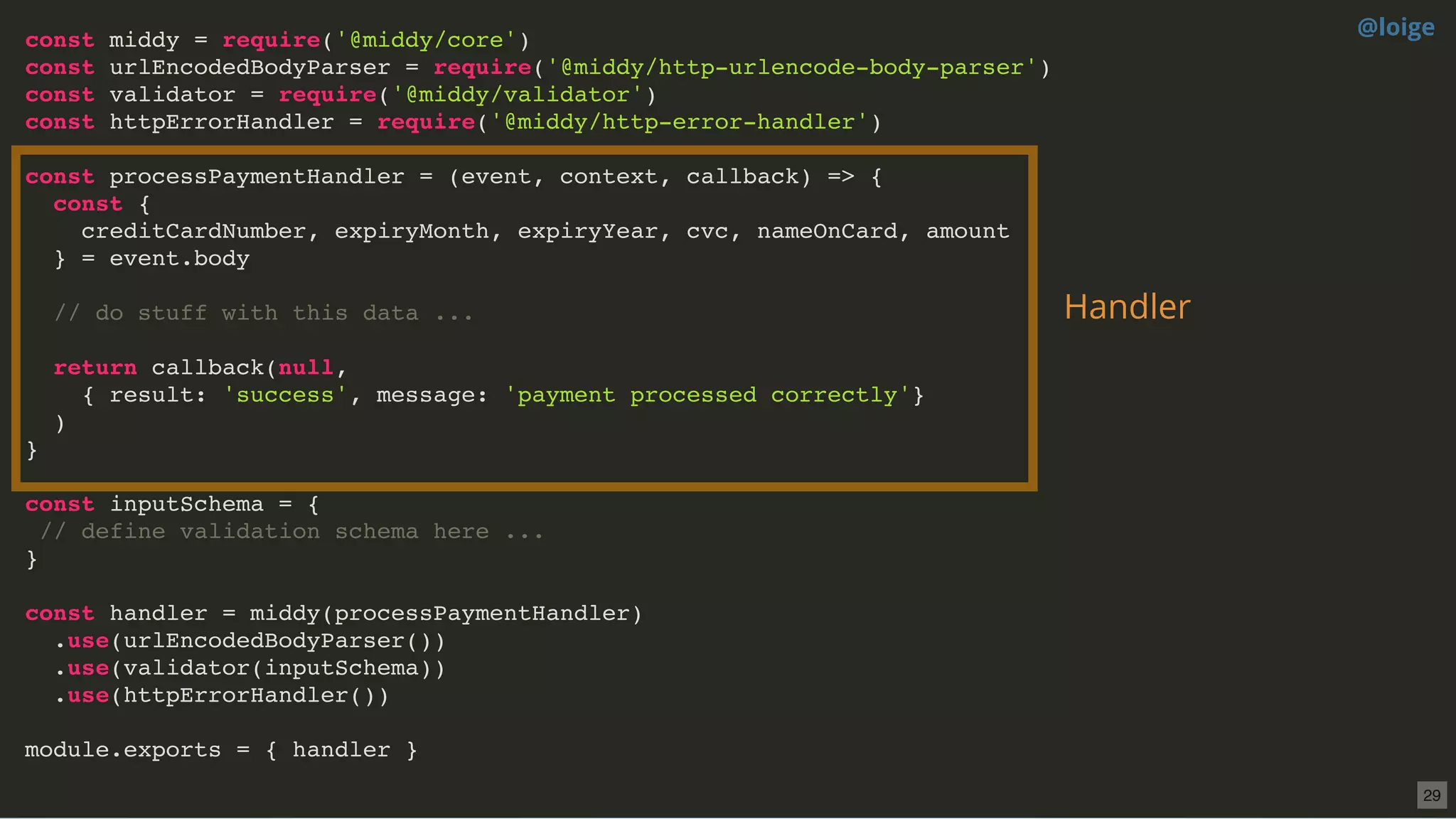 const middy = require('@middy/core')
const urlEncodedBodyParser = require('@middy/http-urlencode-body-parser')
const validator = require('@middy/validator')
const httpErrorHandler = require('@middy/http-error-handler')
const processPaymentHandler = (event, context, callback) => {
const {
creditCardNumber, expiryMonth, expiryYear, cvc, nameOnCard, amount
} = event.body
// do stuff with this data ...
return callback(null,
{ result: 'success', message: 'payment processed correctly'}
)
}
const inputSchema = {
// define validation schema here ...
}
const handler = middy(processPaymentHandler)
.use(urlEncodedBodyParser())
.use(validator(inputSchema))
.use(httpErrorHandler())
module.exports = { handler }
Handler
@loige
29
 