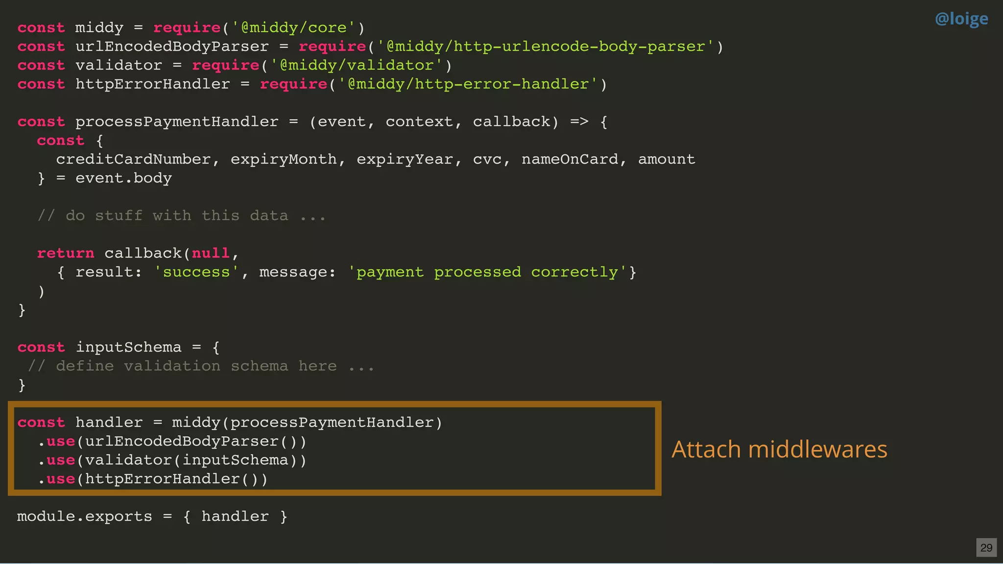 const middy = require('@middy/core')
const urlEncodedBodyParser = require('@middy/http-urlencode-body-parser')
const validator = require('@middy/validator')
const httpErrorHandler = require('@middy/http-error-handler')
const processPaymentHandler = (event, context, callback) => {
const {
creditCardNumber, expiryMonth, expiryYear, cvc, nameOnCard, amount
} = event.body
// do stuff with this data ...
return callback(null,
{ result: 'success', message: 'payment processed correctly'}
)
}
const inputSchema = {
// define validation schema here ...
}
const handler = middy(processPaymentHandler)
.use(urlEncodedBodyParser())
.use(validator(inputSchema))
.use(httpErrorHandler())
module.exports = { handler }
Attach middlewares
@loige
29
 