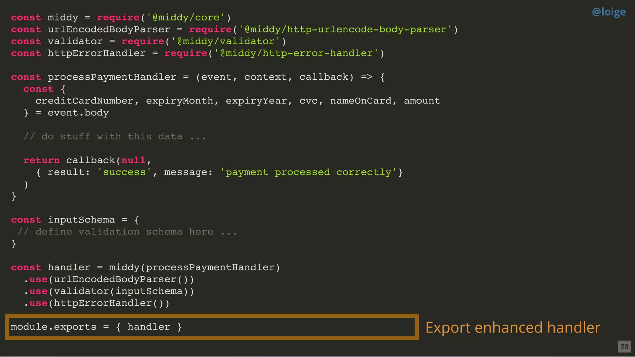 const middy = require('@middy/core')
const urlEncodedBodyParser = require('@middy/http-urlencode-body-parser')
const validator = require('@middy/validator')
const httpErrorHandler = require('@middy/http-error-handler')
const processPaymentHandler = (event, context, callback) => {
const {
creditCardNumber, expiryMonth, expiryYear, cvc, nameOnCard, amount
} = event.body
// do stuff with this data ...
return callback(null,
{ result: 'success', message: 'payment processed correctly'}
)
}
const inputSchema = {
// define validation schema here ...
}
const handler = middy(processPaymentHandler)
.use(urlEncodedBodyParser())
.use(validator(inputSchema))
.use(httpErrorHandler())
module.exports = { handler } Export enhanced handler
@loige
29
 