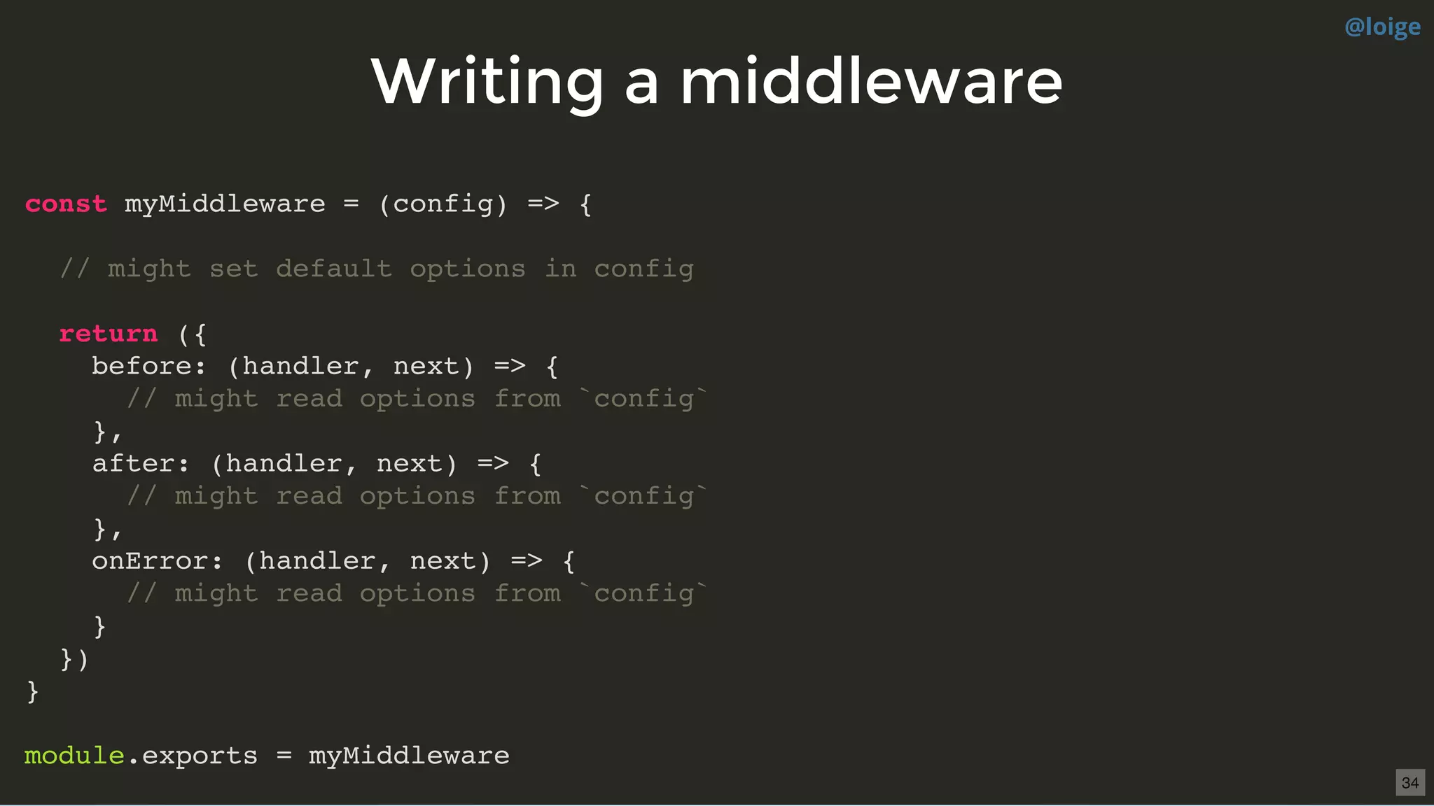 Writing a middlewareWriting a middleware
const myMiddleware = (config) => {
// might set default options in config
return ({
before: (handler, next) => {
// might read options from `config`
},
after: (handler, next) => {
// might read options from `config`
},
onError: (handler, next) => {
// might read options from `config`
}
})
}
module.exports = myMiddleware
@loige
34
 