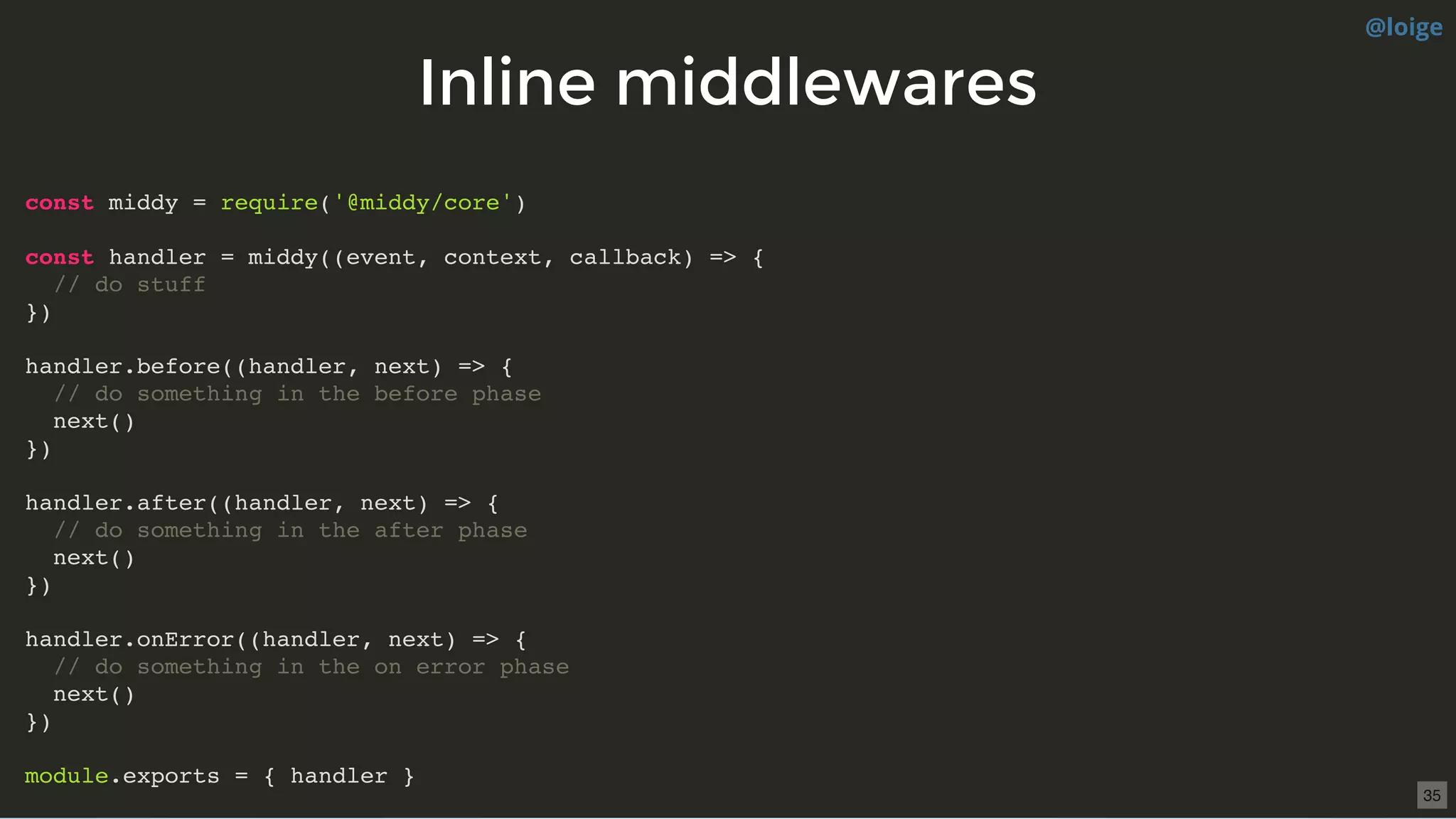 Inline middlewaresInline middlewares
const middy = require('@middy/core')
const handler = middy((event, context, callback) => {
// do stuff
})
handler.before((handler, next) => {
// do something in the before phase
next()
})
handler.after((handler, next) => {
// do something in the after phase
next()
})
handler.onError((handler, next) => {
// do something in the on error phase
next()
})
module.exports = { handler }
@loige
35
 