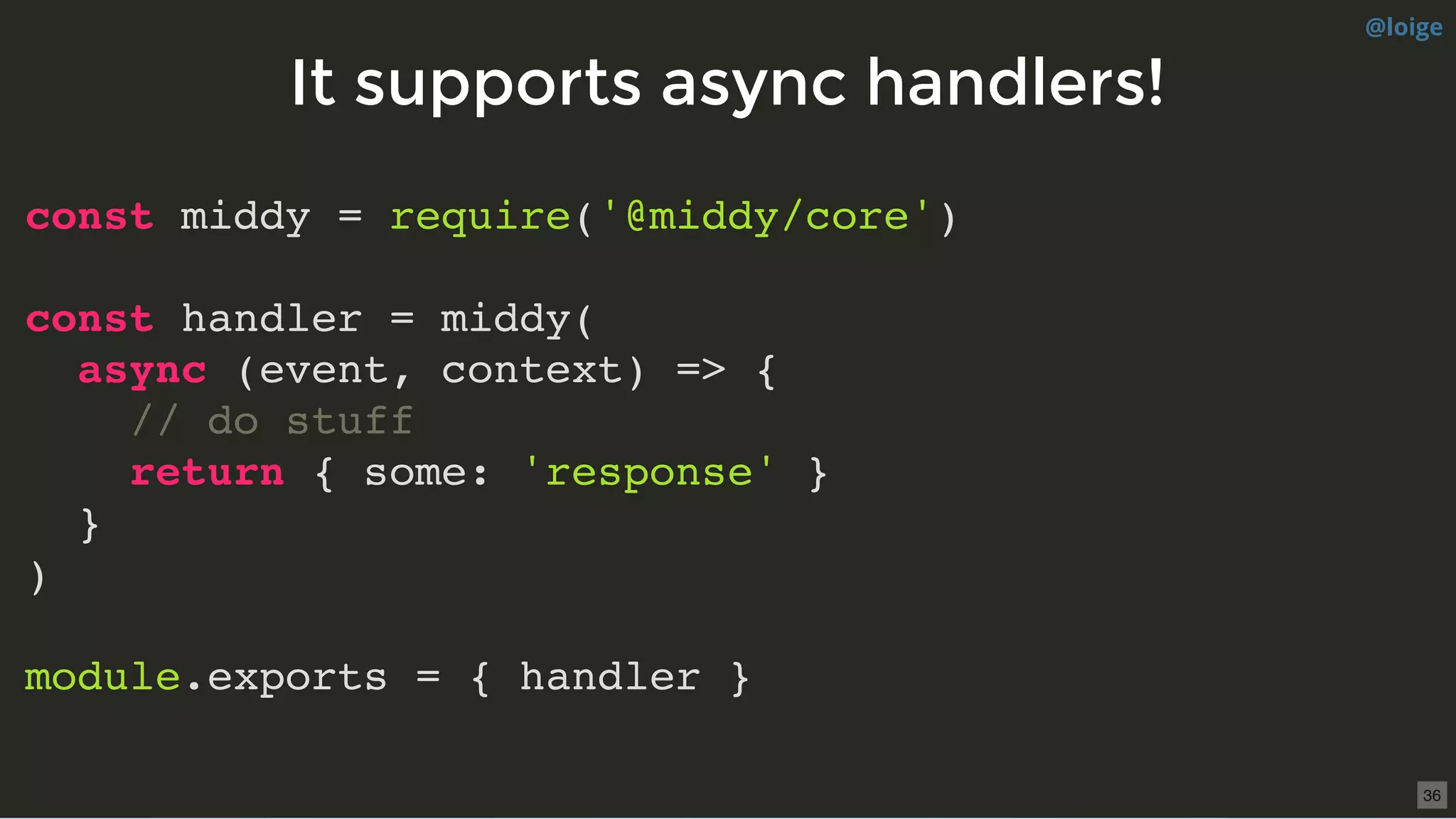 It supports async handlers!It supports async handlers!
const middy = require('@middy/core')
const handler = middy(
async (event, context) => {
// do stuff
return { some: 'response' }
}
)
module.exports = { handler }
@loige
36
 
