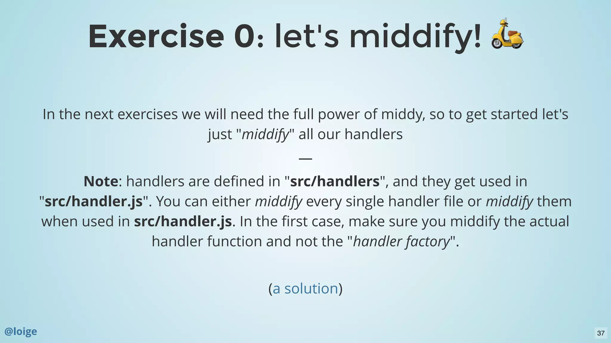 Exercise 0Exercise 0: let's middify!: let's middify!
In the next exercises we will need the full power of middy, so to get started let's
just "middify" all our handlers
—
Note: handlers are deﬁned in "src/handlers", and they get used in
"src/handler.js". You can either middify every single handler ﬁle or middify them
when used in src/handler.js. In the ﬁrst case, make sure you middify the actual
handler function and not the "handler factory".
 
( )a solution
@loige 37
 