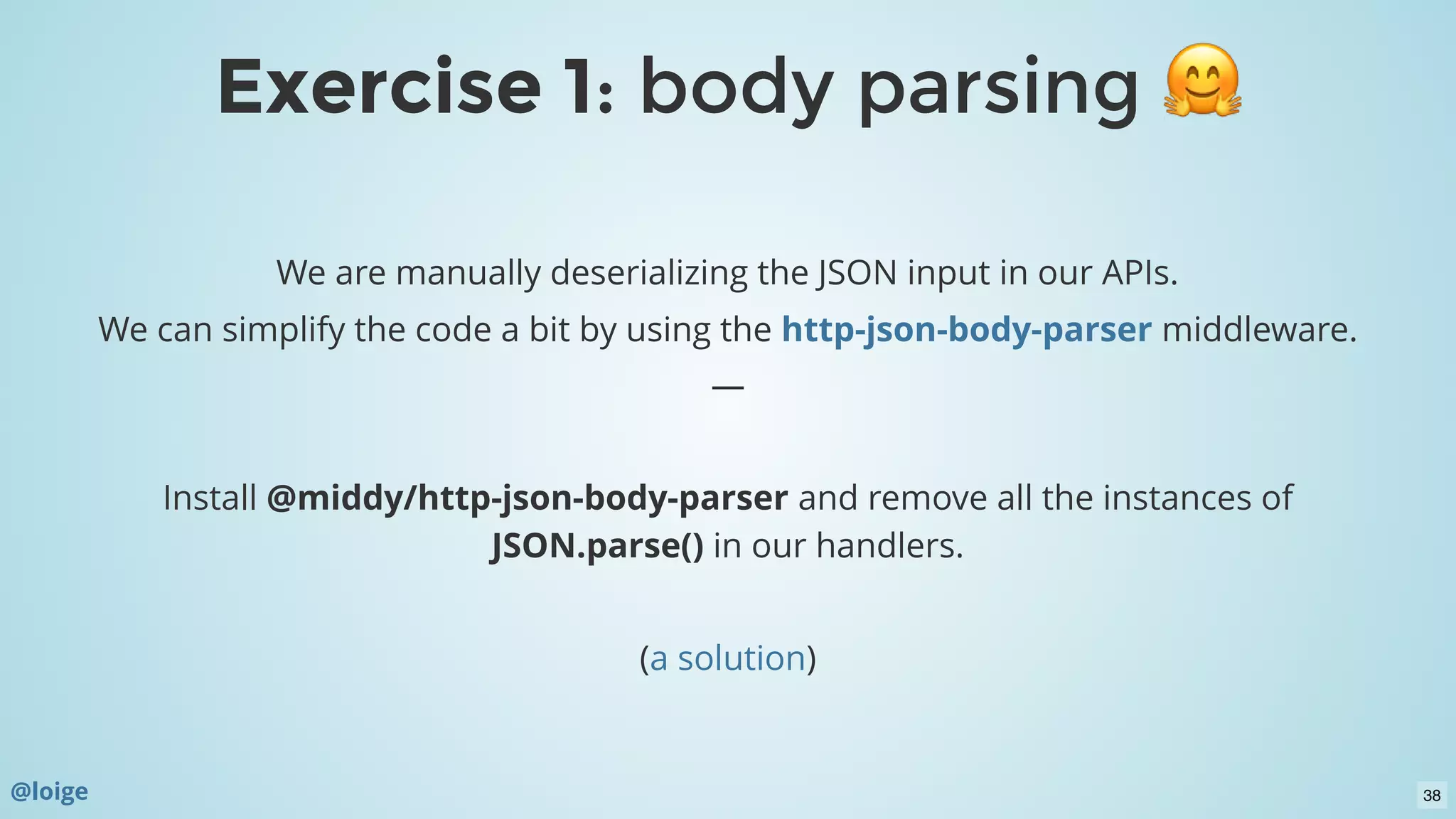 Exercise 1Exercise 1: body parsing: body parsing
We are manually deserializing the JSON input in our APIs.
We can simplify the code a bit by using the middleware.
—
 
Install @middy/http-json-body-parser and remove all the instances of
JSON.parse() in our handlers.
 
( )
http-json-body-parser
a solution
@loige 38
 