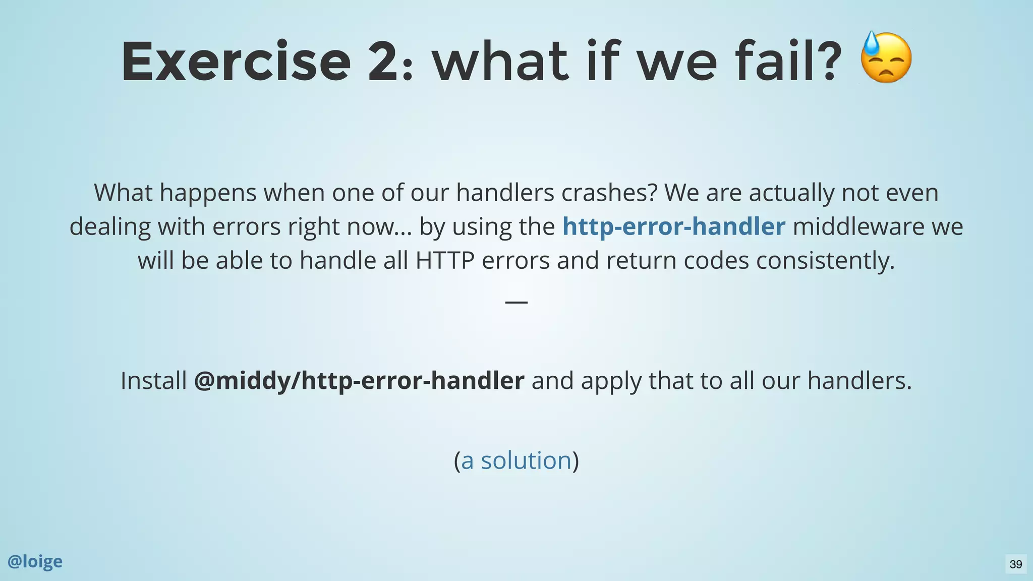 What happens when one of our handlers crashes? We are actually not even
dealing with errors right now... by using the  middleware we
will be able to handle all HTTP errors and return codes consistently.
—
 
Install @middy/http-error-handler and apply that to all our handlers.
 
( )
http-error-handler
a solution
Exercise 2Exercise 2: what if we fail?: what if we fail?
@loige 39
 