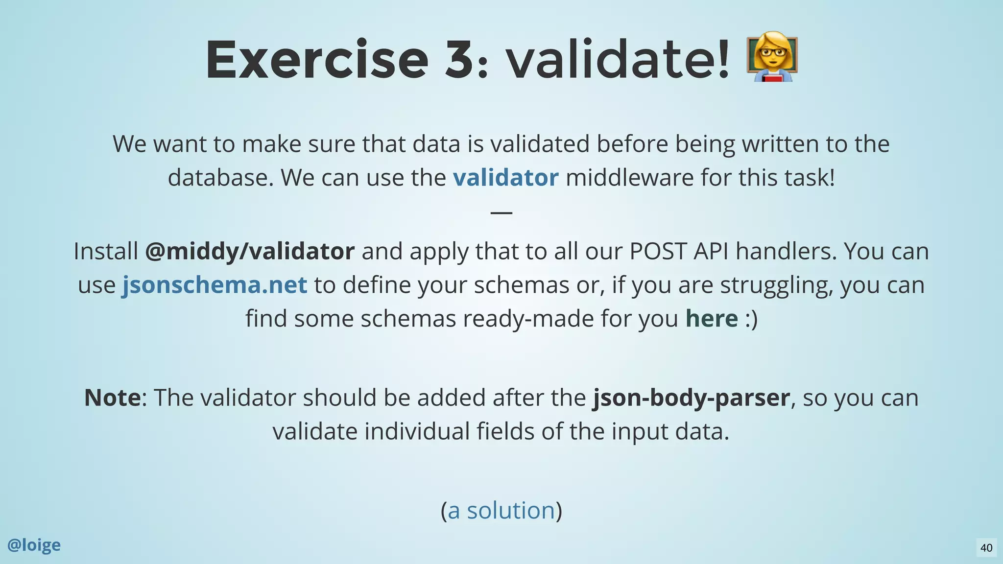 We want to make sure that data is validated before being written to the
database. We can use the middleware for this task!
—
Install @middy/validator and apply that to all our POST API handlers. You can
use  to deﬁne your schemas or, if you are struggling, you can
ﬁnd some schemas ready-made for you  :)
 
Note: The validator should be added after the json-body-parser, so you can
validate individual ﬁelds of the input data.
 
( )
validator
jsonschema.net
here
a solution
Exercise 3Exercise 3: validate!: validate!
@loige 40
 