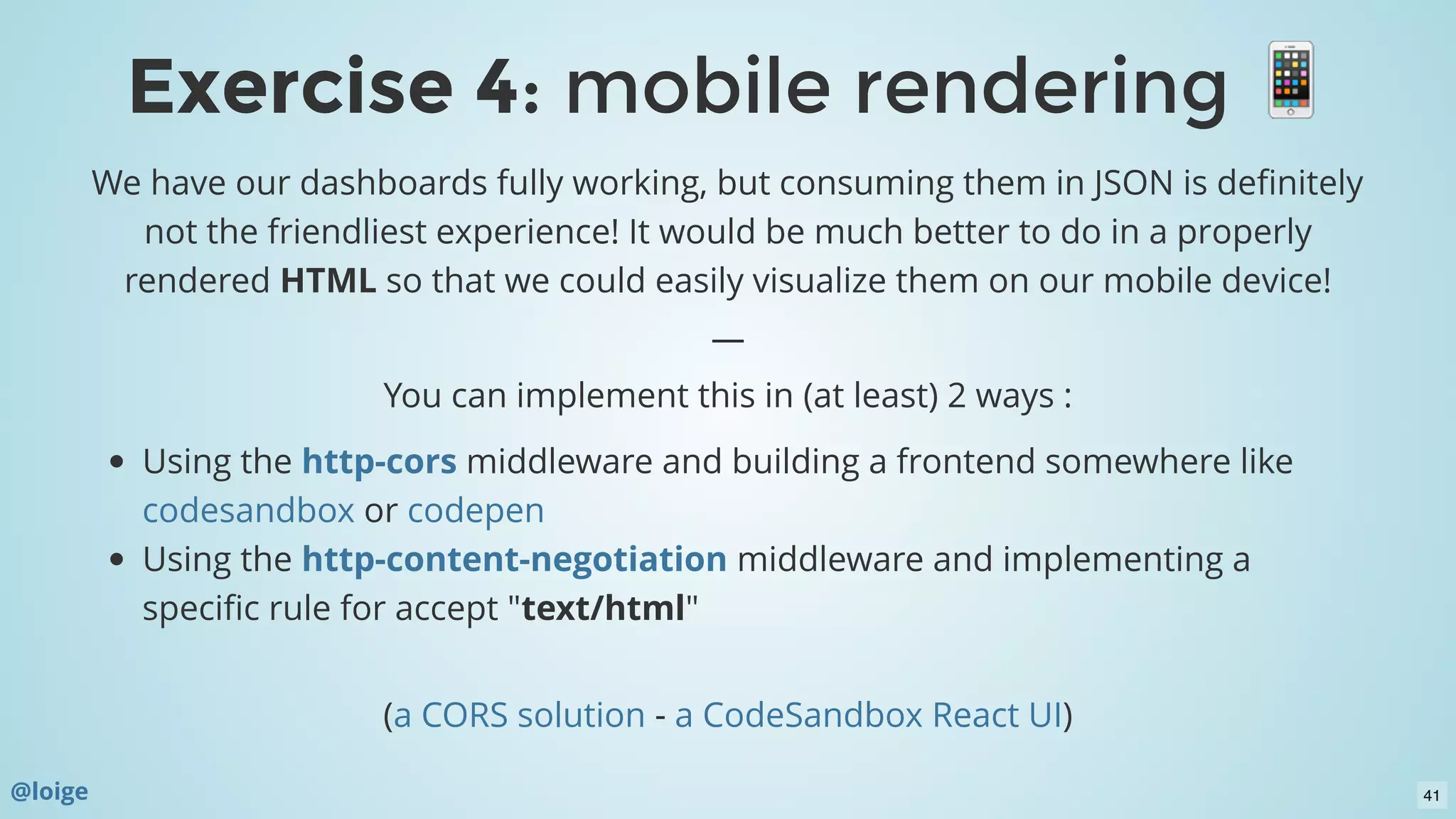 We have our dashboards fully working, but consuming them in JSON is deﬁnitely
not the friendliest experience! It would be much better to do in a properly
rendered HTML so that we could easily visualize them on our mobile device!
—
You can implement this in (at least) 2 ways :
Using the middleware and building a frontend somewhere like
or
Using the middleware and implementing a
speciﬁc rule for accept "text/html"
 
( - )
http-cors
codesandbox codepen
http-content-negotiation
a CORS solution a CodeSandbox React UI
Exercise 4Exercise 4: mobile rendering: mobile rendering
@loige 41
 