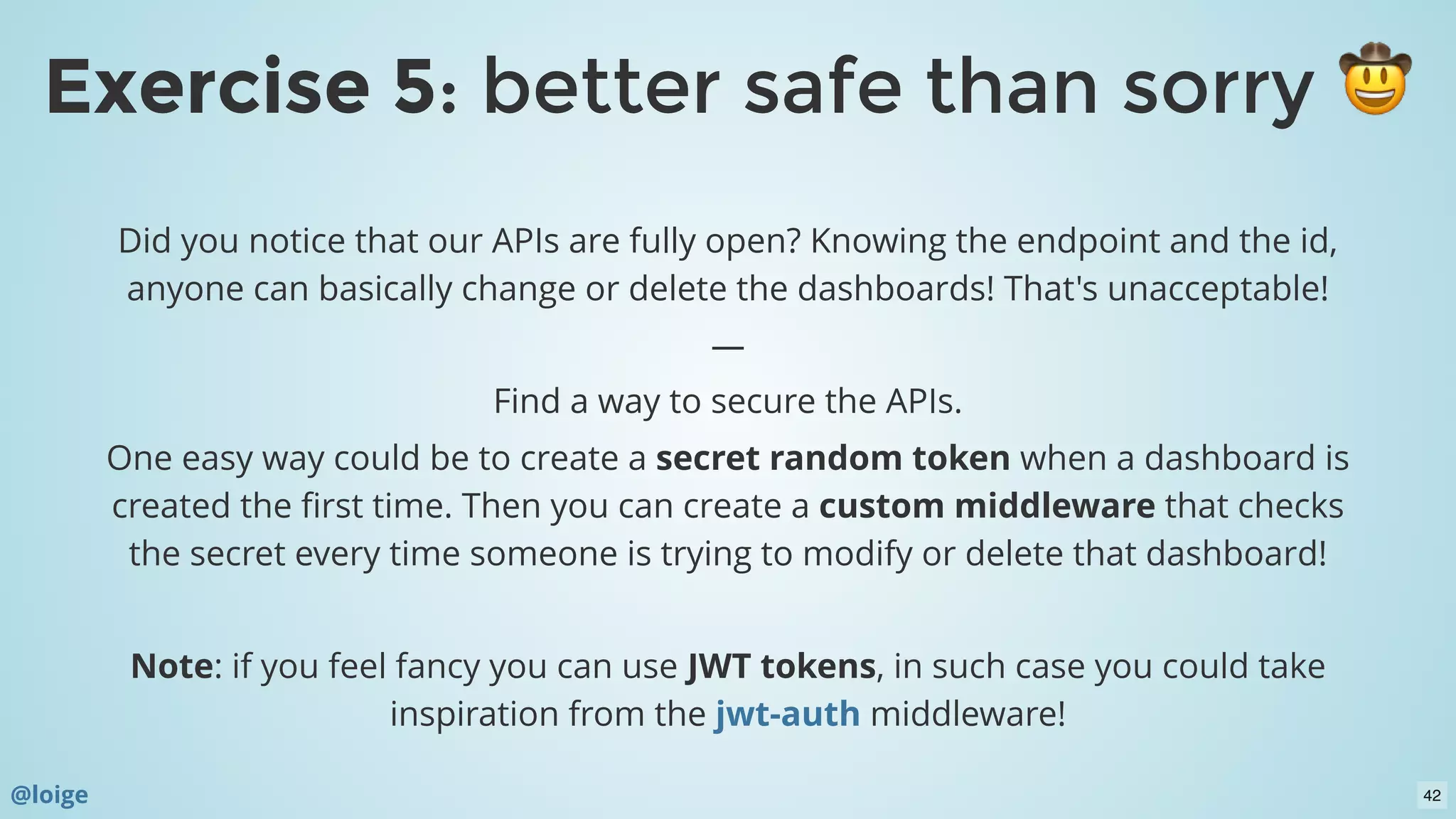 Did you notice that our APIs are fully open? Knowing the endpoint and the id,
anyone can basically change or delete the dashboards! That's unacceptable!
—
Find a way to secure the APIs.
One easy way could be to create a secret random token when a dashboard is
created the ﬁrst time. Then you can create a custom middleware that checks
the secret every time someone is trying to modify or delete that dashboard!
 
Note: if you feel fancy you can use JWT tokens, in such case you could take
inspiration from the middleware!jwt-auth
Exercise 5Exercise 5: better safe than sorry: better safe than sorry
@loige 42
 