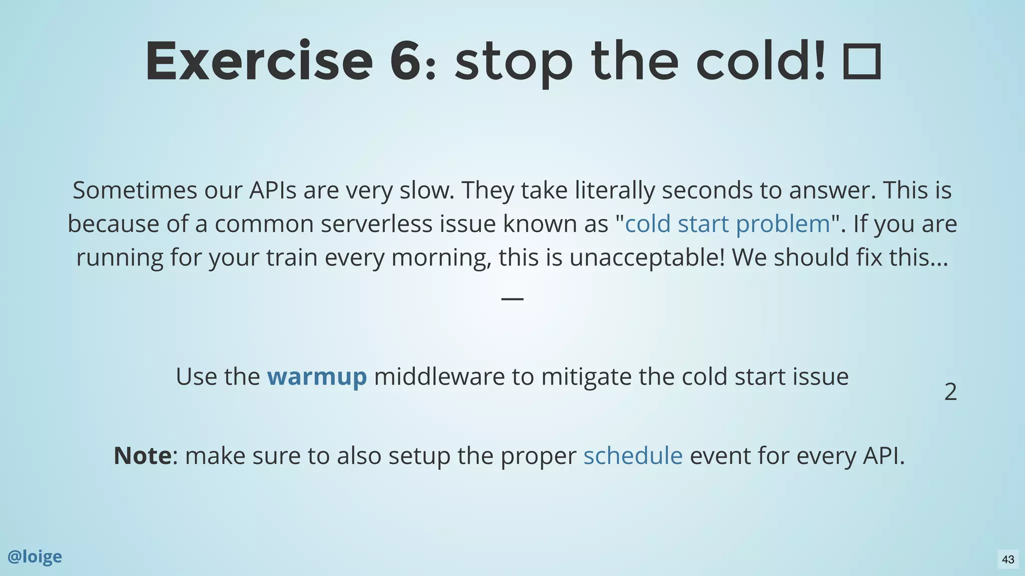 Sometimes our APIs are very slow. They take literally seconds to answer. This is
because of a common serverless issue known as " ". If you are
running for your train every morning, this is unacceptable! We should ﬁx this...
—
 
Use the  middleware to mitigate the cold start issue
 
Note: make sure to also setup the proper event for every API. 
cold start problem
warmup
schedule
2
@loige
Exercise 6Exercise 6: stop the cold!: stop the cold!
43
 
