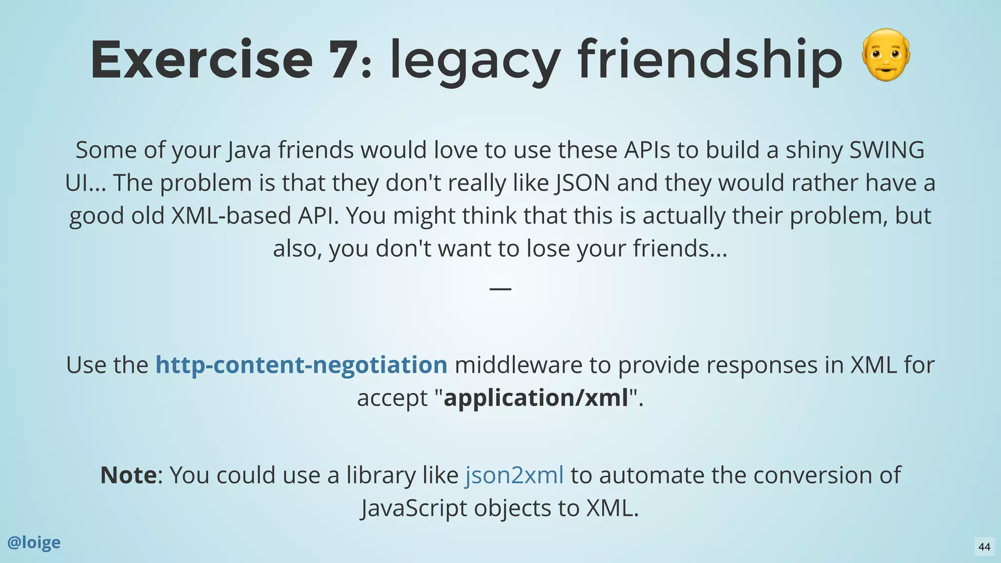 Some of your Java friends would love to use these APIs to build a shiny SWING
UI... The problem is that they don't really like JSON and they would rather have a
good old XML-based API. You might think that this is actually their problem, but
also, you don't want to lose your friends...
—
 
Use the  middleware to provide responses in XML for
accept "application/xml".
 
Note: You could use a library like  to automate the conversion of
JavaScript objects to XML.
http-content-negotiation
json2xml
@loige
Exercise 7Exercise 7: legacy friendship: legacy friendship
44
 