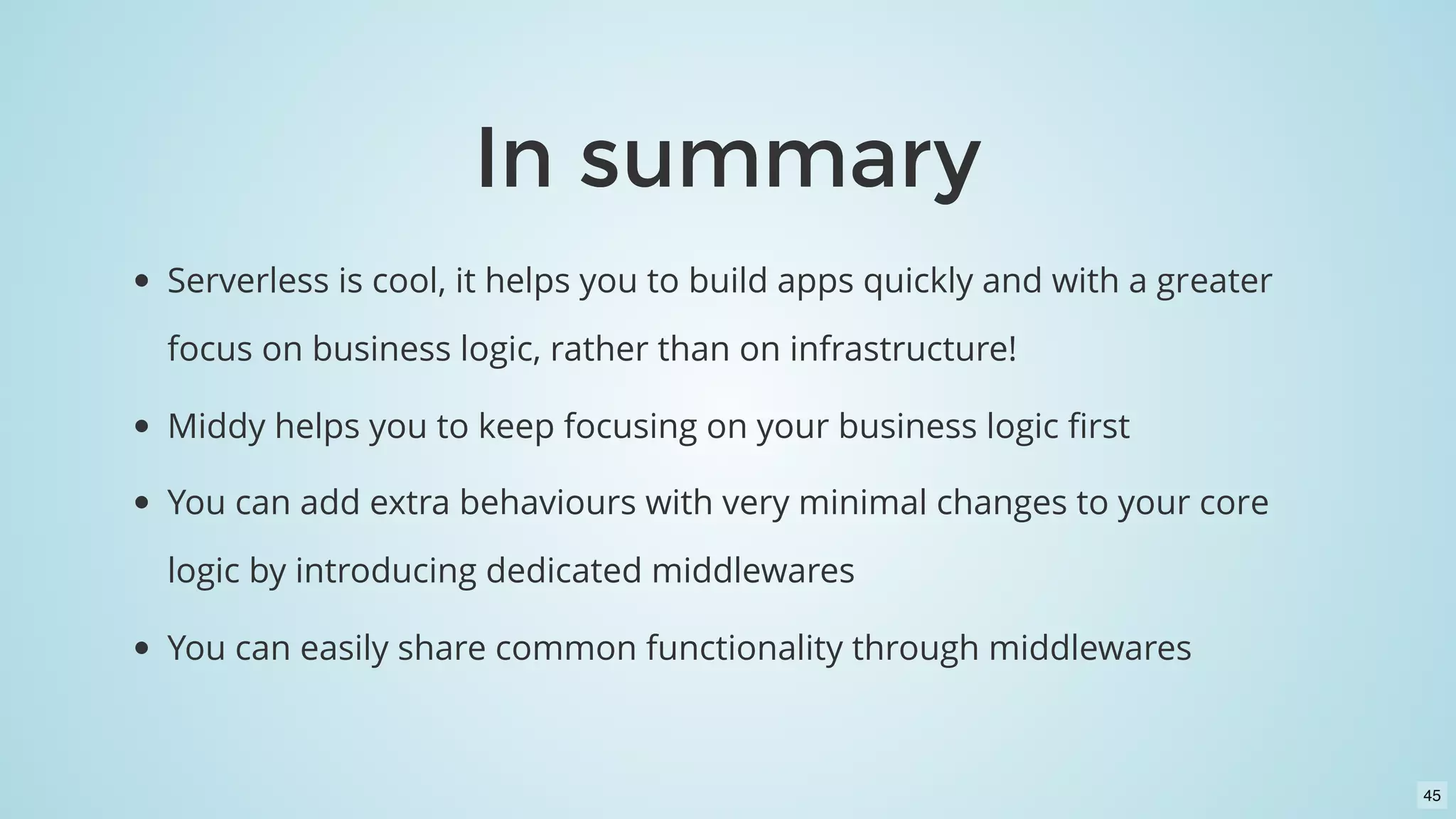 In summaryIn summary
Serverless is cool, it helps you to build apps quickly and with a greater
focus on business logic, rather than on infrastructure!
Middy helps you to keep focusing on your business logic ﬁrst
You can add extra behaviours with very minimal changes to your core
logic by introducing dedicated middlewares
You can easily share common functionality through middlewares
45
 