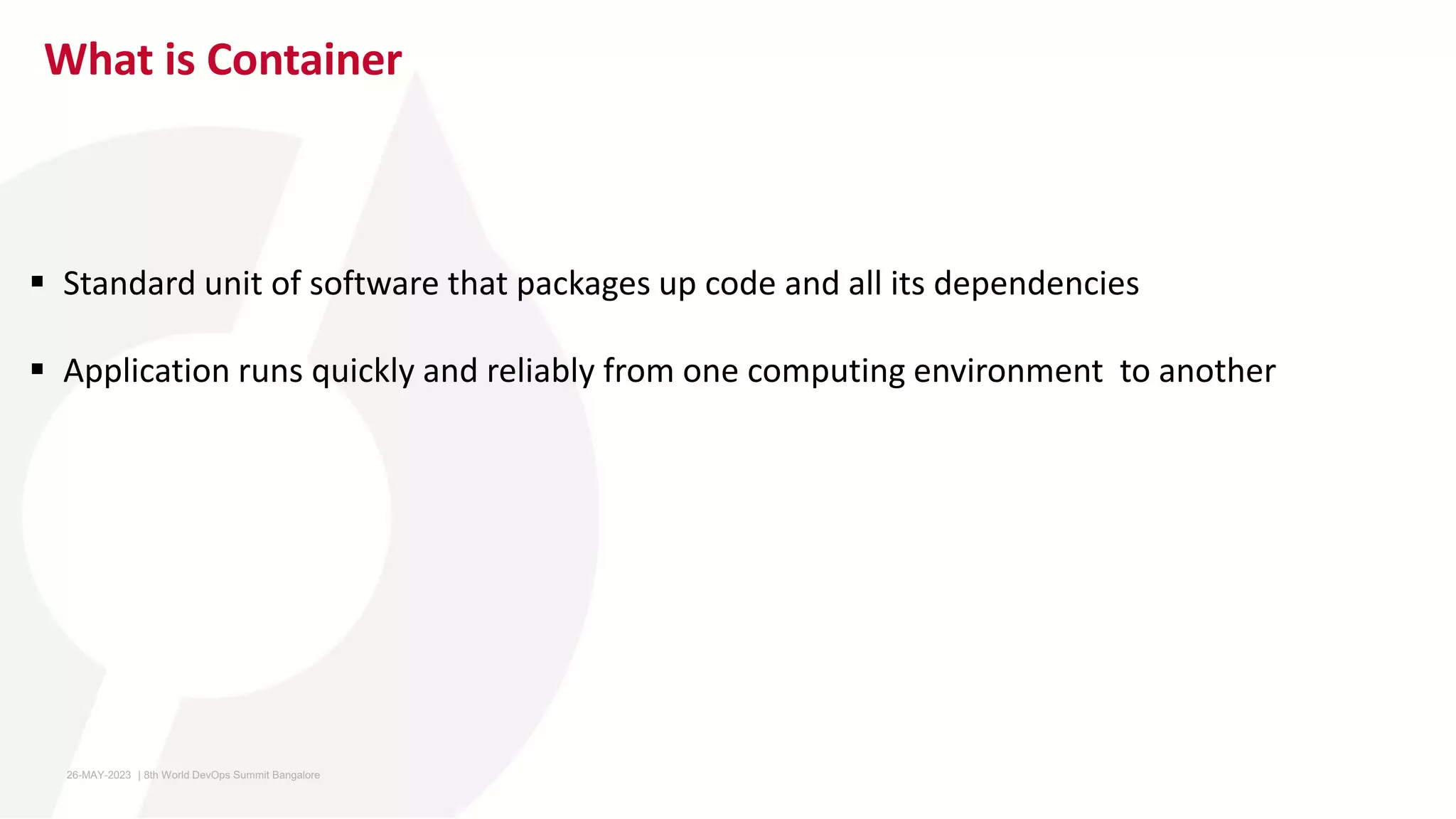 What is Container
 Standard unit of software that packages up code and all its dependencies
 Application runs quickly and reliably from one computing environment to another
26-MAY-2023 ​ | 8th World DevOps Summit Bangalore ​
 