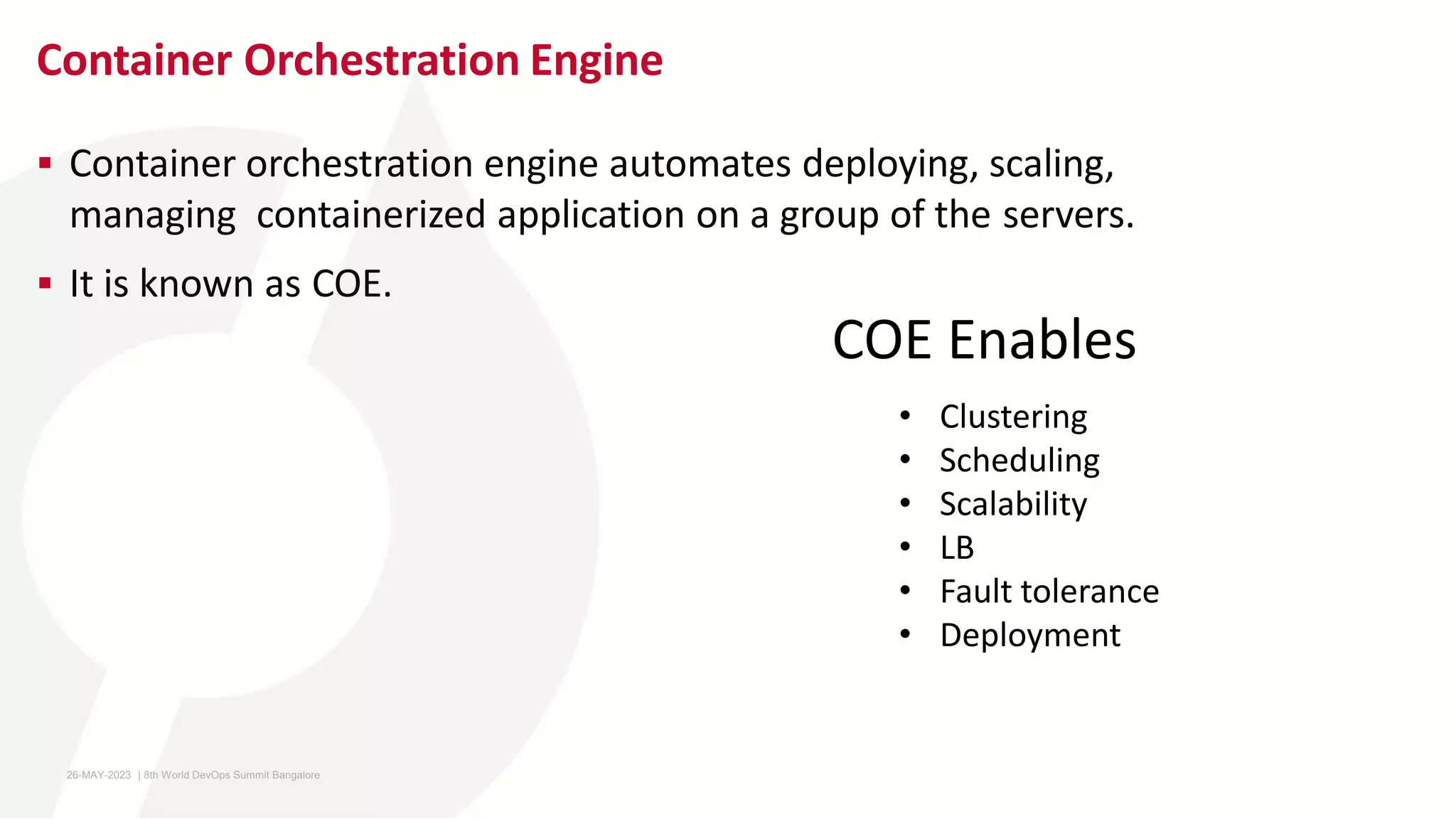 Container Orchestration Engine
 Container orchestration engine automates deploying, scaling,
managing containerized application on a group of the servers.
 It is known as COE.
• Clustering
• Scheduling
• Scalability
• LB
• Fault tolerance
• Deployment
COE Enables
26-MAY-2023 ​ | 8th World DevOps Summit Bangalore ​
 