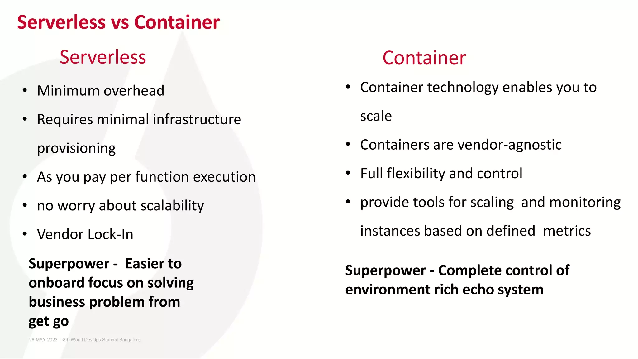Serverless vs Container
Serverless
• Container technology enables you to
scale
• Containers are vendor-agnostic
• Full flexibility and control
• provide tools for scaling and monitoring
instances based on defined metrics
Container
Superpower - Easier to
onboard focus on solving
business problem from
get go
Superpower - Complete control of
environment rich echo system
• Minimum overhead
• Requires minimal infrastructure
provisioning
• As you pay per function execution
• no worry about scalability
• Vendor Lock-In
26-MAY-2023 ​ | 8th World DevOps Summit Bangalore ​
 
