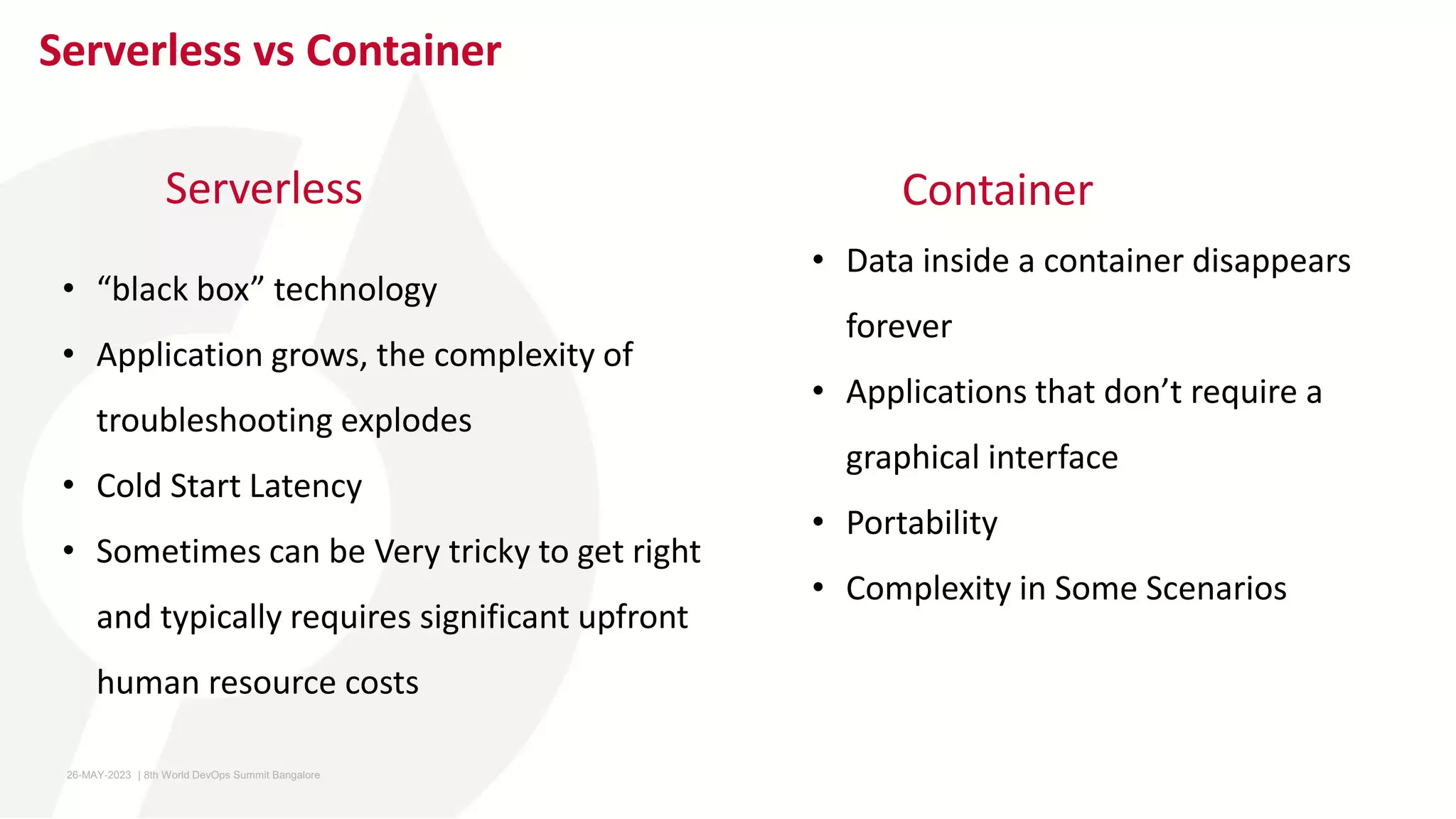 Serverless vs Container
Serverless
• Data inside a container disappears
forever
• Applications that don’t require a
graphical interface
• Portability
• Complexity in Some Scenarios
Container
• “black box” technology
• Application grows, the complexity of
troubleshooting explodes
• Cold Start Latency
• Sometimes can be Very tricky to get right
and typically requires significant upfront
human resource costs
26-MAY-2023 ​ | 8th World DevOps Summit Bangalore ​
 