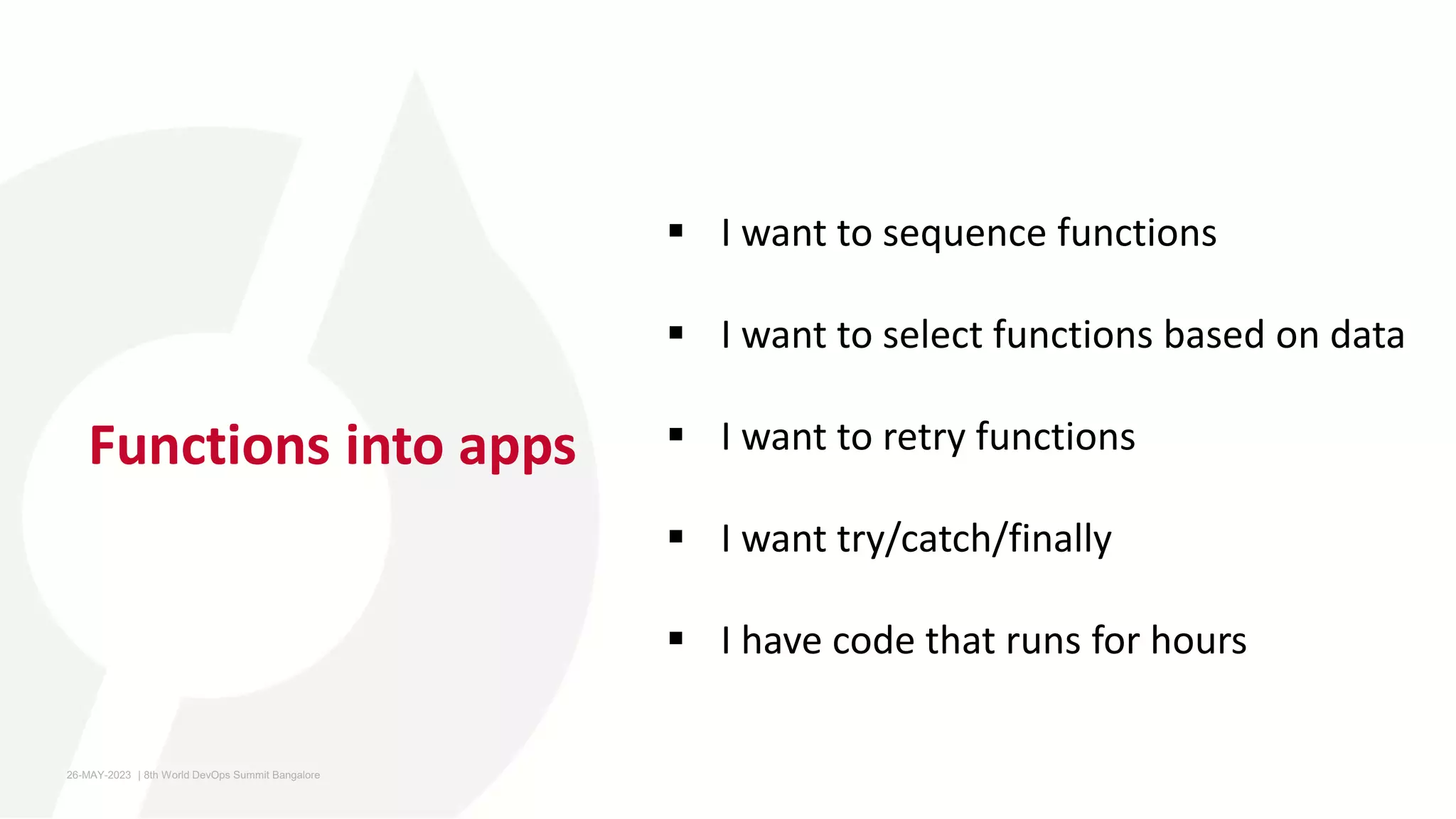 Functions into apps
 I want to sequence functions
 I want to select functions based on data
 I want to retry functions
 I want try/catch/finally
 I have code that runs for hours
26-MAY-2023 ​ | 8th World DevOps Summit Bangalore ​
 