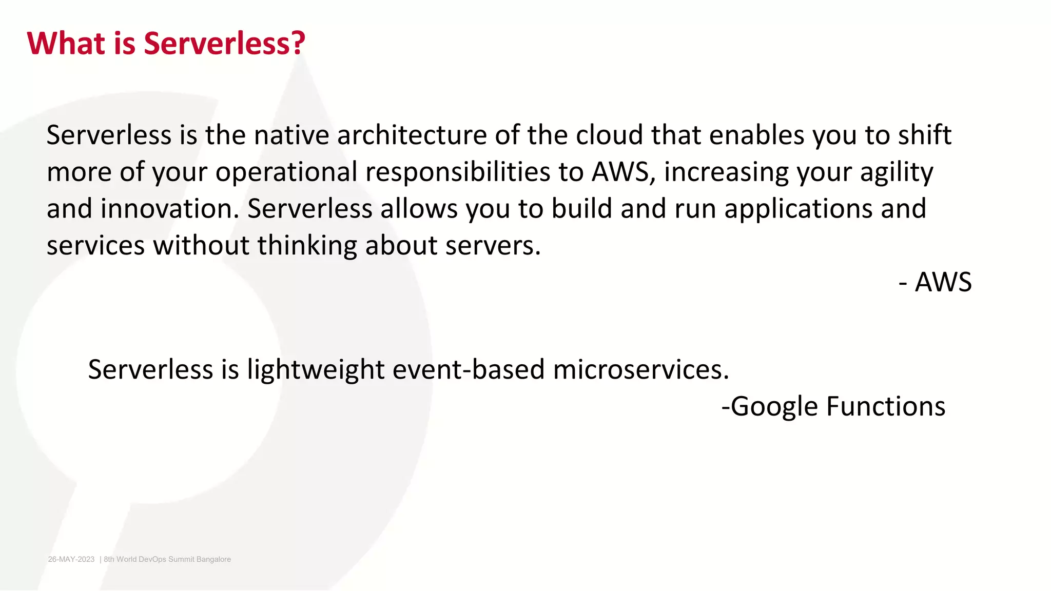 What is Serverless?
Serverless is lightweight event-based microservices.
-Google Functions
Serverless is the native architecture of the cloud that enables you to shift
more of your operational responsibilities to AWS, increasing your agility
and innovation. Serverless allows you to build and run applications and
services without thinking about servers.
- AWS
26-MAY-2023 ​ | 8th World DevOps Summit Bangalore ​
 