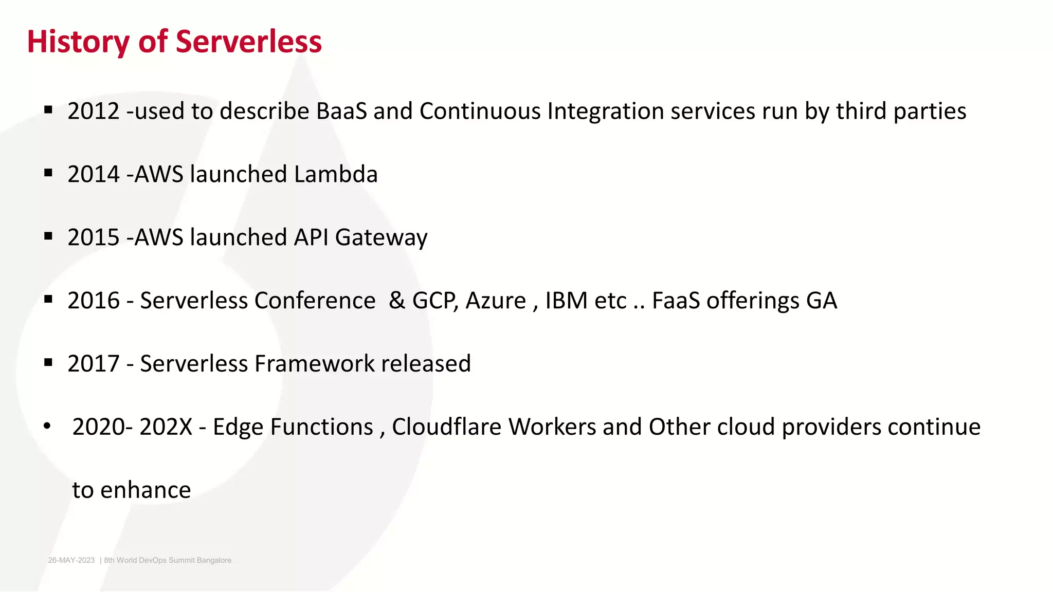 History of Serverless
 2012 -used to describe BaaS and Continuous Integration services run by third parties
 2014 -AWS launched Lambda
 2015 -AWS launched API Gateway
 2016 - Serverless Conference & GCP, Azure , IBM etc .. FaaS offerings GA
 2017 - Serverless Framework released
• 2020- 202X - Edge Functions , Cloudflare Workers and Other cloud providers continue
to enhance
26-MAY-2023 ​ | 8th World DevOps Summit Bangalore ​
 