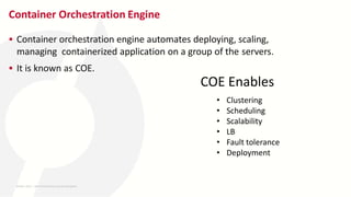 Container Orchestration Engine
 Container orchestration engine automates deploying, scaling,
managing containerized application on a group of the servers.
 It is known as COE.
• Clustering
• Scheduling
• Scalability
• LB
• Fault tolerance
• Deployment
COE Enables
26-MAY-2023 ​ | 8th World DevOps Summit Bangalore ​
 