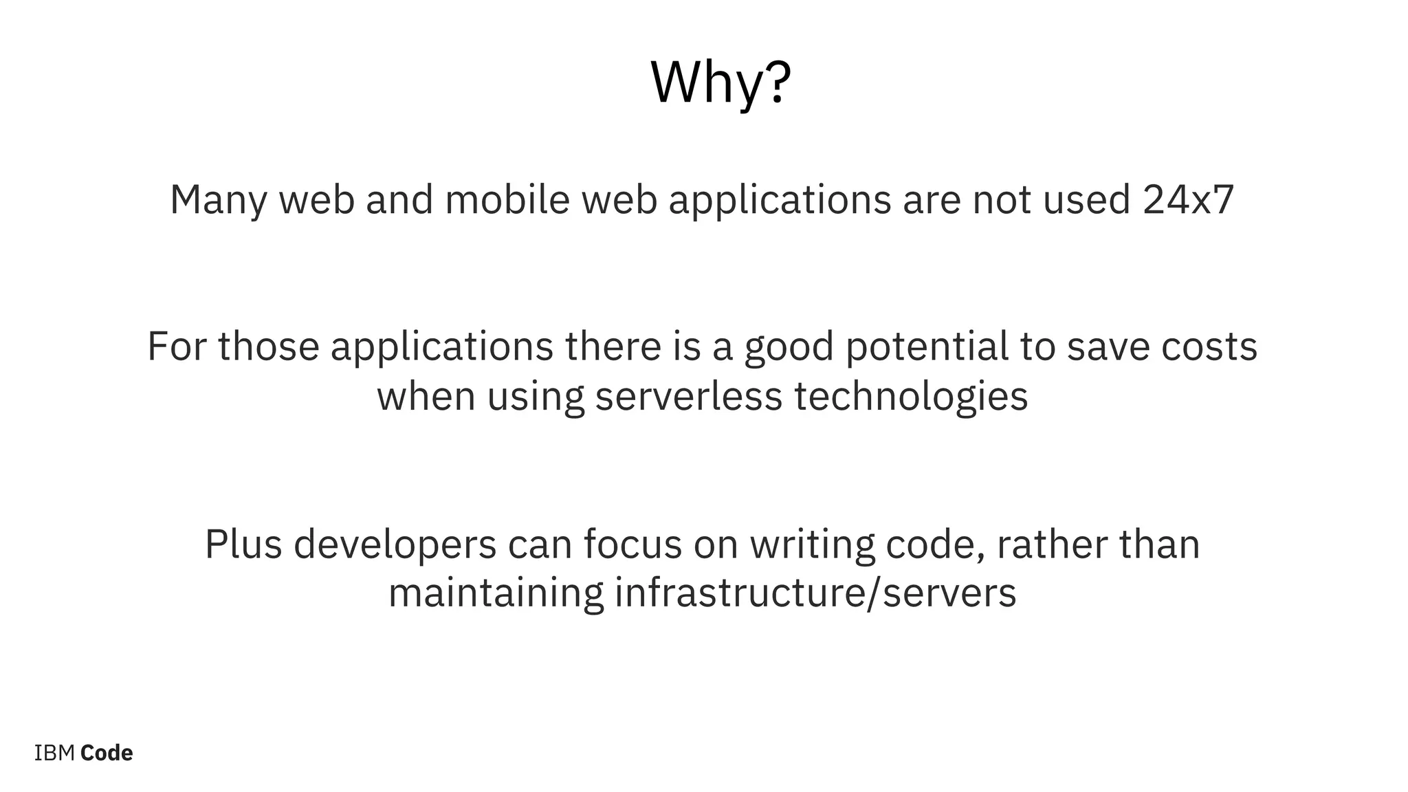 Why?
Many web and mobile web applications are not used 24x7
For those applications there is a good potential to save costs
when using serverless technologies
Plus developers can focus on writing code, rather than
maintaining infrastructure/servers