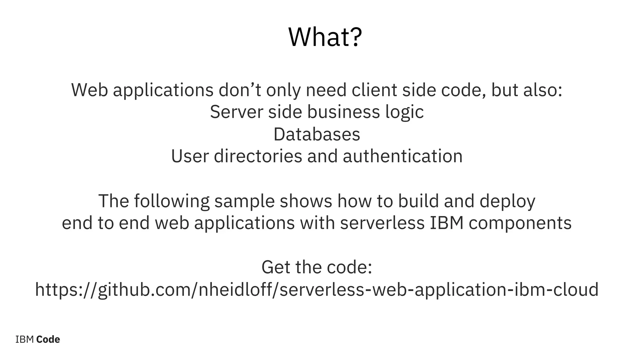 What?
Web applications don’t only need client side code, but also:
Server side business logic
Databases
User directories and authentication
The following sample shows how to build and deploy
end to end web applications with serverless IBM components
Get the code:
https://github.com/nheidloff/serverless-web-application-ibm-cloud