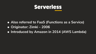Serverless
• Also referred to FaaS (Functions as a Service)
• Originator: Zimki - 2006
• Introduced by Amazon in 2014 (AWS Lambda)
 