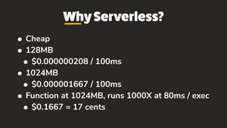 WhyServerless?
• Cheap
• 128MB
• $0.000000208 / 100ms
• 1024MB
• $0.000001667 / 100ms
• Function at 1024MB, runs 1000X at 80ms / exec
• $0.1667 = 17 cents
 