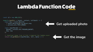 LambdaFunctionCode
const s3 = new AWS.S3();
exports.handler = (event, context, callback) => {
const key = event.Records
? event.Records[0].s3.object.key
: process.env.TEST_IMAGE;
const inputParams = {
Bucket: process.env.TRIGGER_BUCKET,
Key: key
};
// download image from s3 that triggered the lambda event
return s3.getObject(inputParams, (err, data) => {
Get the image
Get uploaded photo
 