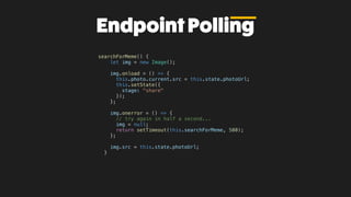EndpointPolling
searchForMeme() {
let img = new Image();
img.onload = () => {
this.photo.current.src = this.state.photoUrl;
this.setState({
stage: "share"
});
};
img.onerror = () => {
// try again in half a second...
img = null;
return setTimeout(this.searchForMeme, 500);
};
img.src = this.state.photoUrl;
}
 