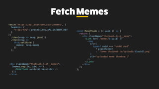 FetchMemes
fetch("https://api.thatsweb.ca/v1/memes", {
headers: {
"x-api-key": process.env.API_GATEWAY_KEY
}
})
.then(resp => resp.json())
.then(resp =>
this.setState({
memes: resp.memes
})
);
<div className="thatsweb-list__memes">
{memes.map((m, idx) => (
<MemeThumb uuid={m} key={idx} />
))}
</div>
const MemeThumb = ({ uuid }) => {
return (
<div className="thatsweb-list__meme">
<Link to={`/memes/${uuid}`}>
<img
src={
typeof uuid === "undefined"
? placeholder
: `//www.thatsweb.ca/uploads/${uuid}.png`
}
alt="uploaded meme thumbnail"
/>
</Link>
</div>
);
};
 