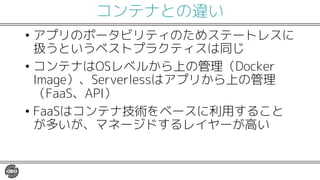 コンテナとの違い
• アプリのポータビリティのためステートレスに
扱うというベストプラクティスは同じ
• コンテナはOSレベルから上の管理（Docker
Image）、Serverlessはアプリから上の管理
（FaaS、API）
• FaaSはコンテナ技術をベースに利用すること
が多いが、マネージドするレイヤーが高い
 