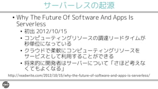 サーバーレスの起源
• Why The Future Of Software And Apps Is
Serverless
• 初出 2012/10/15
• コンピューティングリソースの調達リードタイムが
秒単位になっている
• クラウドで柔軟にコンピューティングリソースを
サービスとして利用することができる
• 将来的に開発者はサーバーについて「さほど考えな
くてもよくなる」
http://readwrite.com/2012/10/15/why-the-future-of-software-and-apps-is-serverless/
 