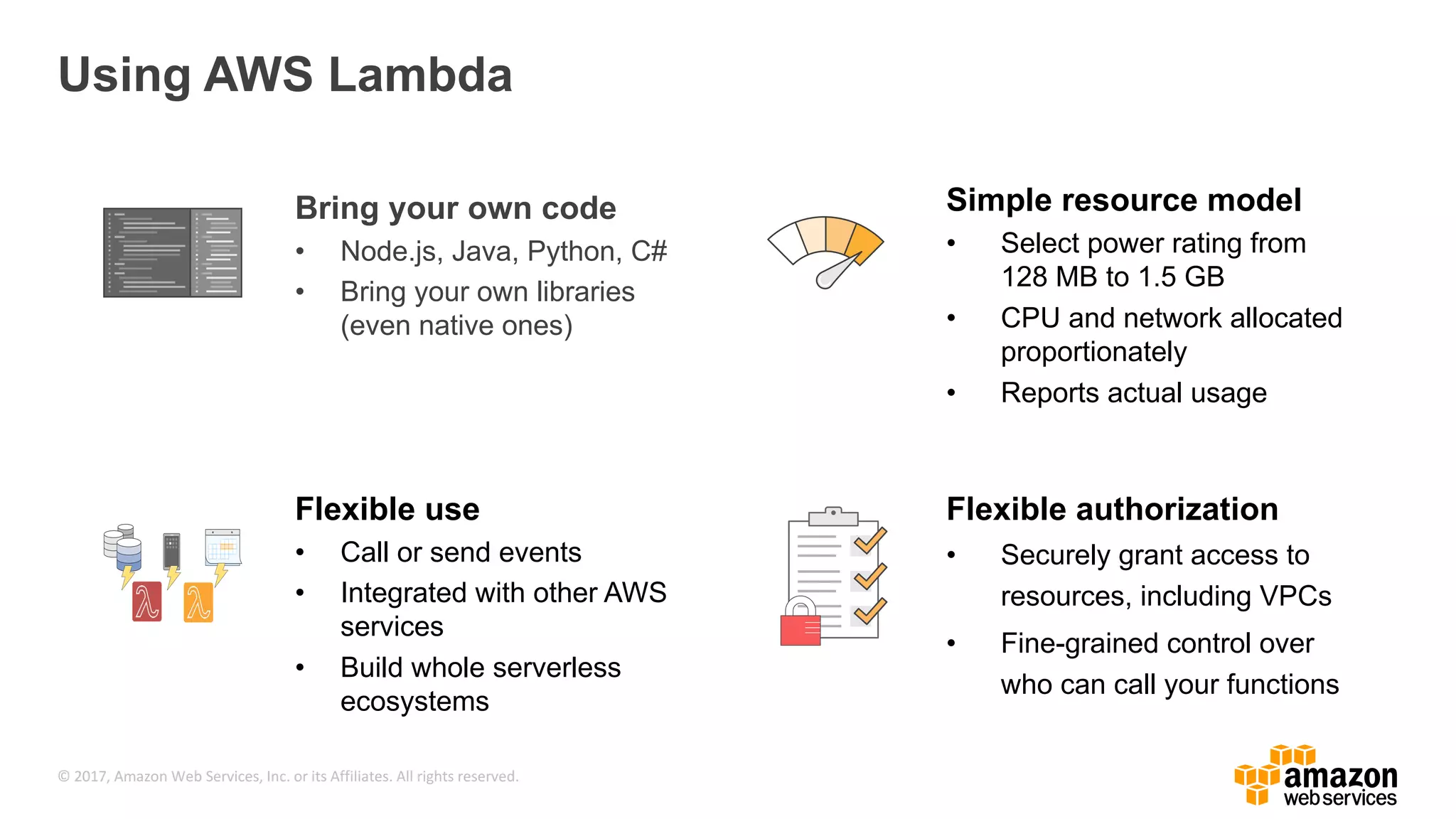 © 2017, Amazon Web Services, Inc. or its Affiliates. All rights reserved. Using AWS Lambda Bring your own code • Node.js, Java, Python, C# • Bring your own libraries (even native ones) Simple resource model • Select power rating from 128 MB to 1.5 GB • CPU and network allocated proportionately • Reports actual usage Flexible authorization • Securely grant access to resources, including VPCs • Fine-grained control over who can call your functions Flexible use • Call or send events • Integrated with other AWS services • Build whole serverless ecosystems 