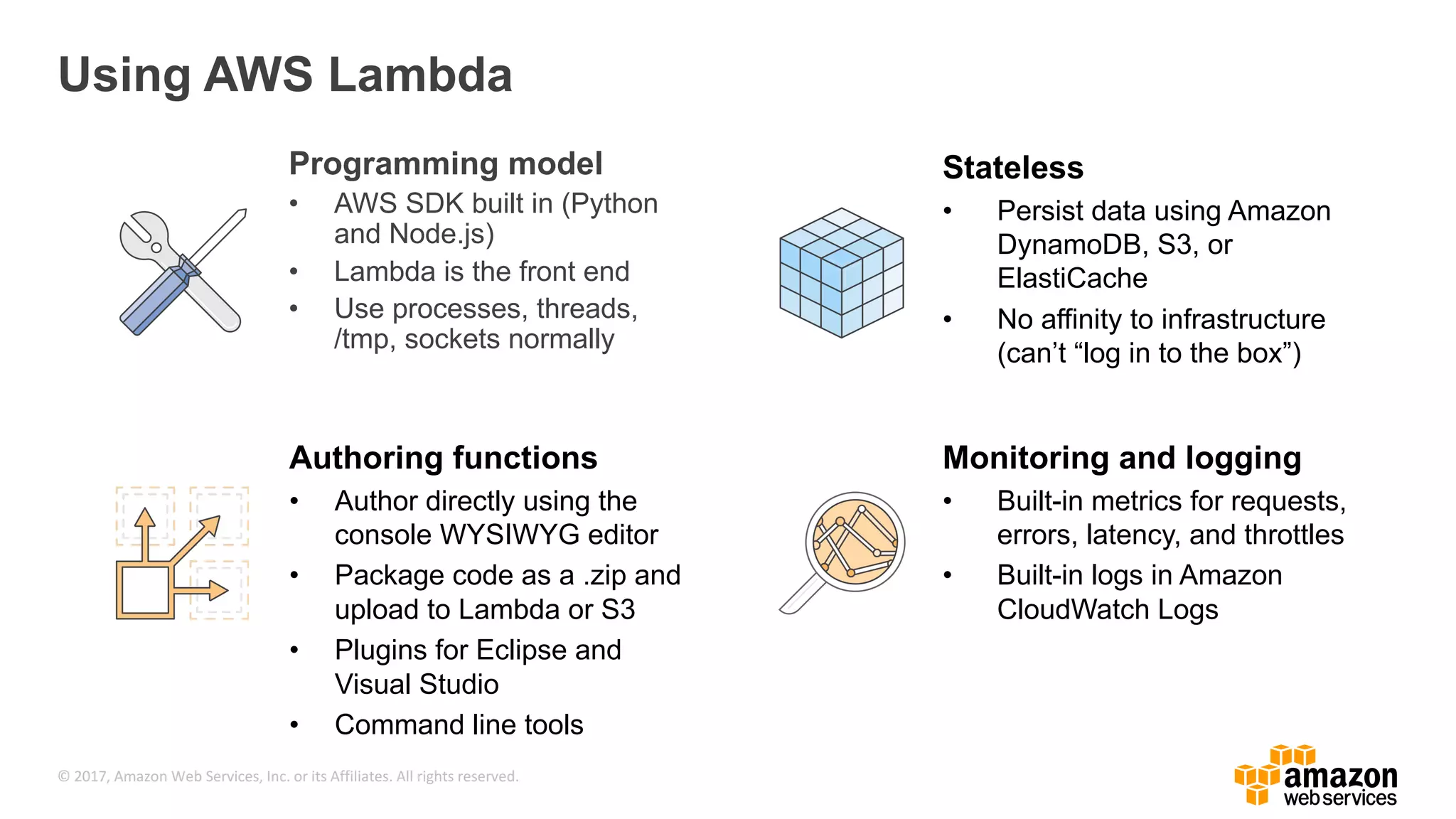 © 2017, Amazon Web Services, Inc. or its Affiliates. All rights reserved. Using AWS Lambda Programming model • AWS SDK built in (Python and Node.js) • Lambda is the front end • Use processes, threads, /tmp, sockets normally Stateless • Persist data using Amazon DynamoDB, S3, or ElastiCache • No affinity to infrastructure (can’t “log in to the box”) Authoring functions • Author directly using the console WYSIWYG editor • Package code as a .zip and upload to Lambda or S3 • Plugins for Eclipse and Visual Studio • Command line tools Monitoring and logging • Built-in metrics for requests, errors, latency, and throttles • Built-in logs in Amazon CloudWatch Logs 