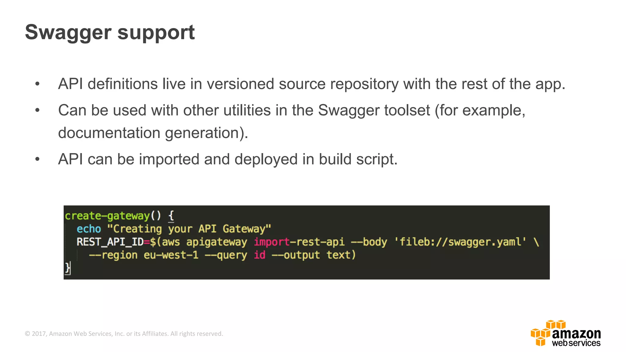 © 2017, Amazon Web Services, Inc. or its Affiliates. All rights reserved. Swagger support • API definitions live in versioned source repository with the rest of the app. • Can be used with other utilities in the Swagger toolset (for example, documentation generation). • API can be imported and deployed in build script. 