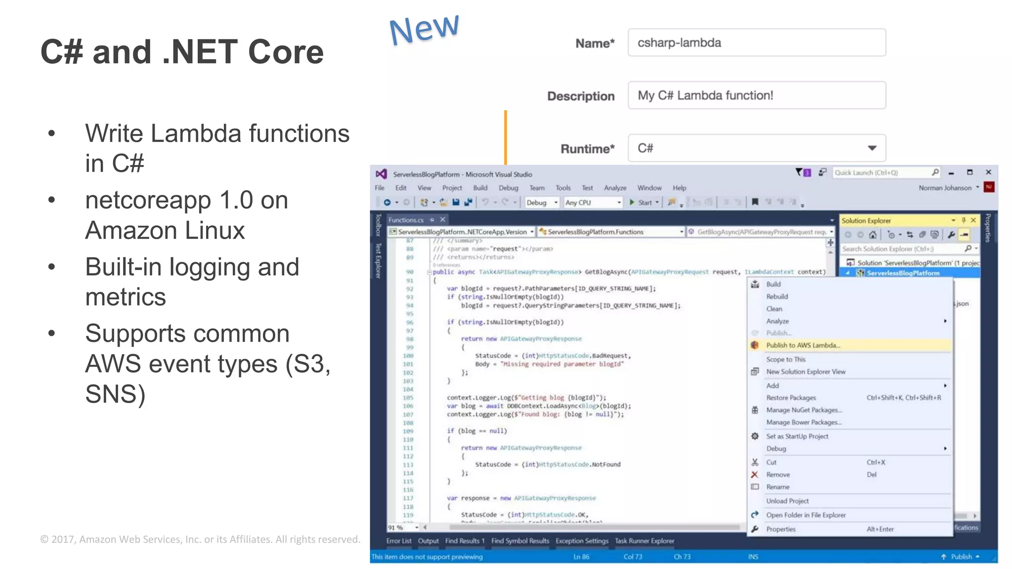 © 2017, Amazon Web Services, Inc. or its Affiliates. All rights reserved. C# and .NET Core • Write Lambda functions in C# • netcoreapp 1.0 on Amazon Linux • Built-in logging and metrics • Supports common AWS event types (S3, SNS) 