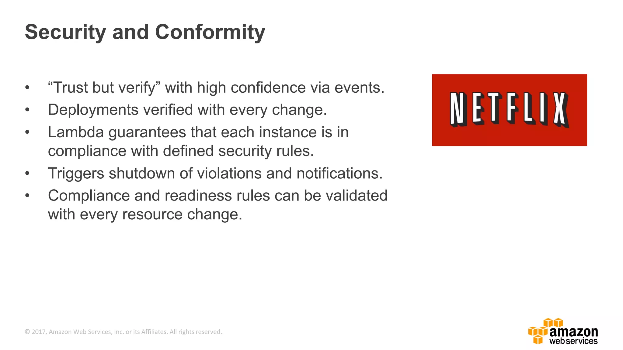 © 2017, Amazon Web Services, Inc. or its Affiliates. All rights reserved. Security and Conformity • “Trust but verify” with high confidence via events. • Deployments verified with every change. • Lambda guarantees that each instance is in compliance with defined security rules. • Triggers shutdown of violations and notifications. • Compliance and readiness rules can be validated with every resource change. 