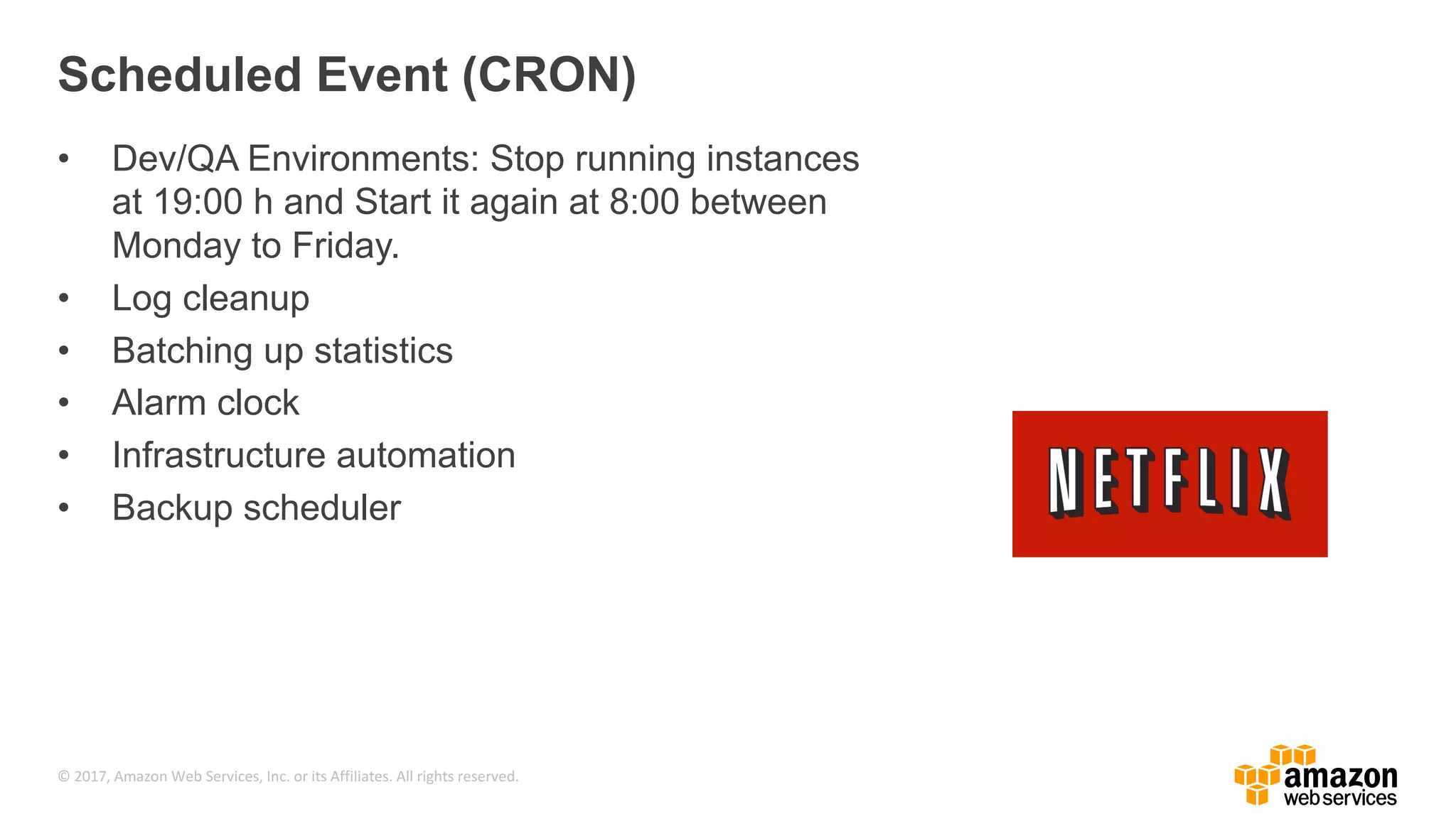 © 2017, Amazon Web Services, Inc. or its Affiliates. All rights reserved. Scheduled Event (CRON) • Dev/QA Environments: Stop running instances at 19:00 h and Start it again at 8:00 between Monday to Friday. • Log cleanup • Batching up statistics • Alarm clock • Infrastructure automation • Backup scheduler 