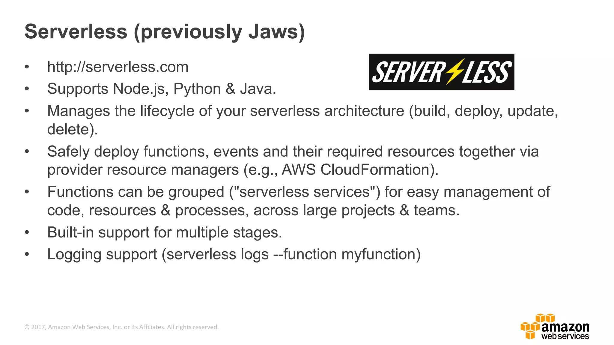 © 2017, Amazon Web Services, Inc. or its Affiliates. All rights reserved. Serverless (previously Jaws) • http://serverless.com • Supports Node.js, Python & Java. • Manages the lifecycle of your serverless architecture (build, deploy, update, delete). • Safely deploy functions, events and their required resources together via provider resource managers (e.g., AWS CloudFormation). • Functions can be grouped ("serverless services") for easy management of code, resources & processes, across large projects & teams. • Built-in support for multiple stages. • Logging support (serverless logs --function myfunction) 