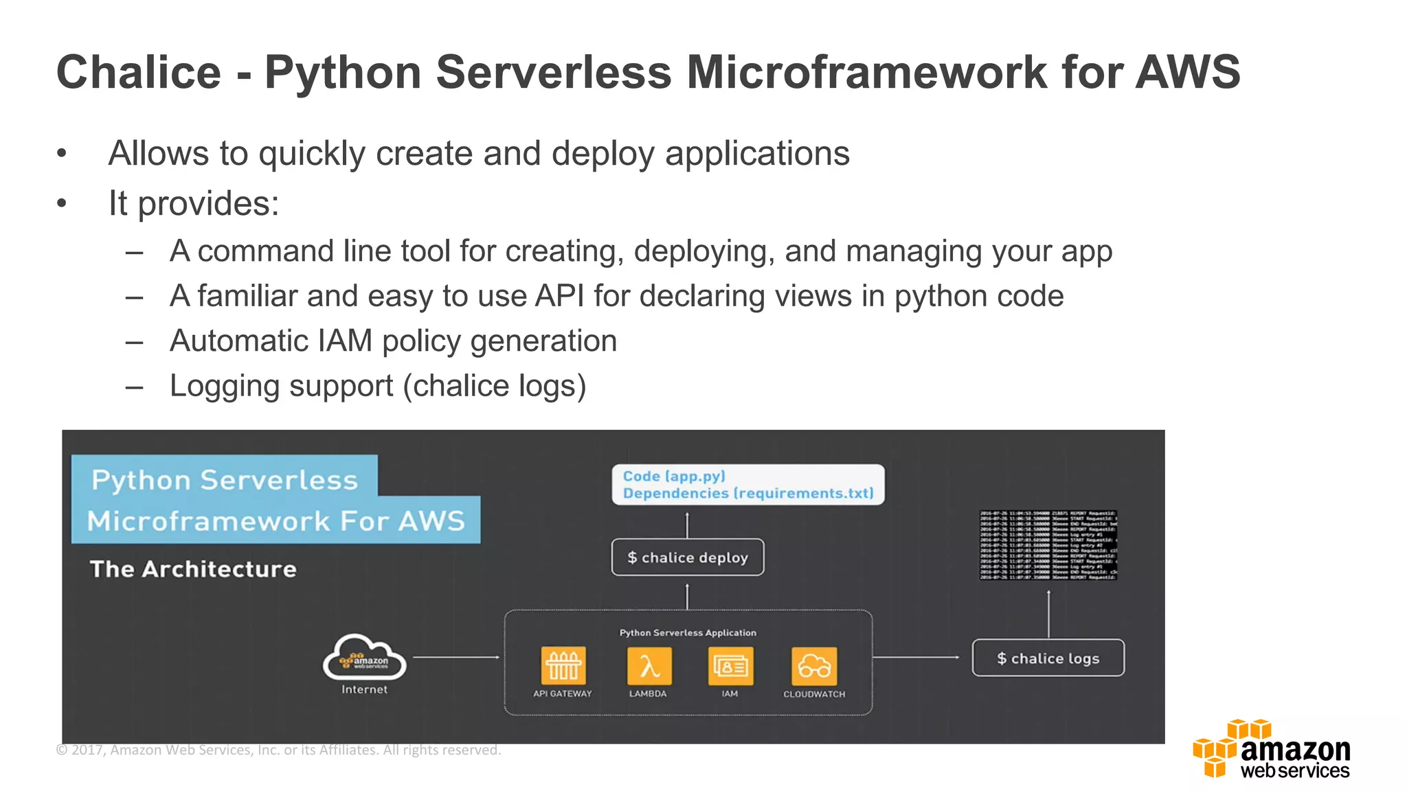 © 2017, Amazon Web Services, Inc. or its Affiliates. All rights reserved. Chalice - Python Serverless Microframework for AWS • Allows to quickly create and deploy applications • It provides: – A command line tool for creating, deploying, and managing your app – A familiar and easy to use API for declaring views in python code – Automatic IAM policy generation – Logging support (chalice logs) 