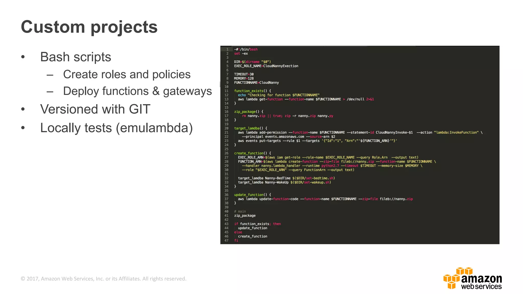 © 2017, Amazon Web Services, Inc. or its Affiliates. All rights reserved. Custom projects • Bash scripts – Create roles and policies – Deploy functions & gateways • Versioned with GIT • Locally tests (emulambda) 