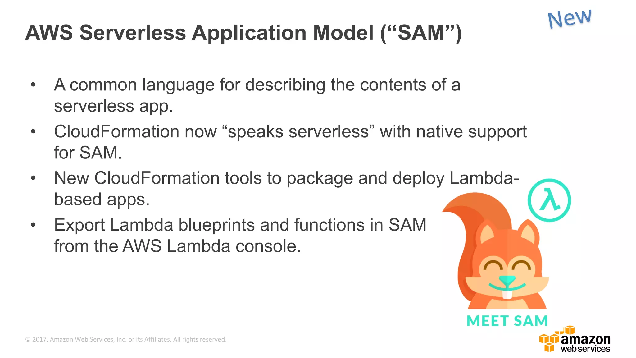 © 2017, Amazon Web Services, Inc. or its Affiliates. All rights reserved. AWS Serverless Application Model (“SAM”) • A common language for describing the contents of a serverless app. • CloudFormation now “speaks serverless” with native support for SAM. • New CloudFormation tools to package and deploy Lambda- based apps. • Export Lambda blueprints and functions in SAM from the AWS Lambda console. 