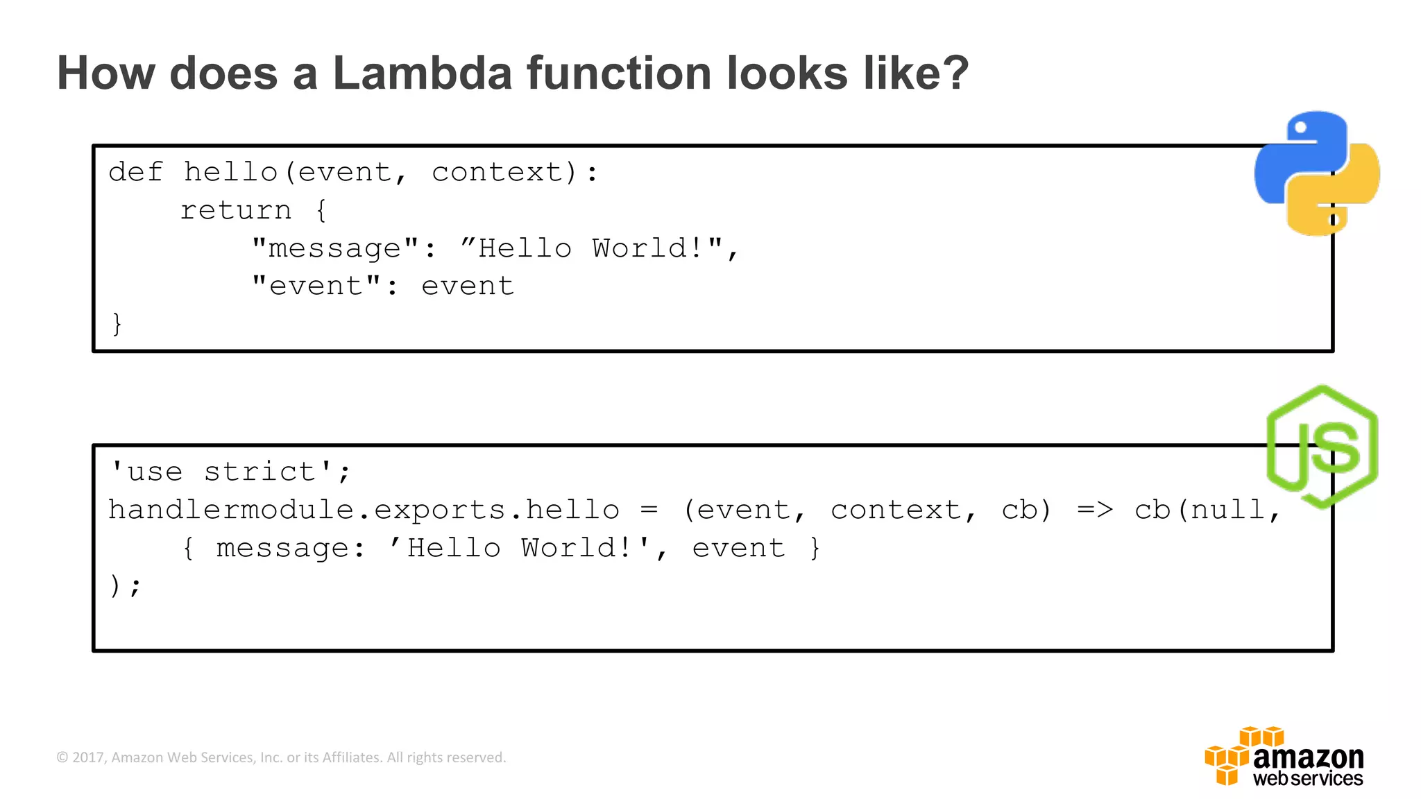 © 2017, Amazon Web Services, Inc. or its Affiliates. All rights reserved. How does a Lambda function looks like? def hello(event, context): return { "message": ”Hello World!", "event": event } 'use strict'; handlermodule.exports.hello = (event, context, cb) => cb(null, { message: ’Hello World!', event } ); 
