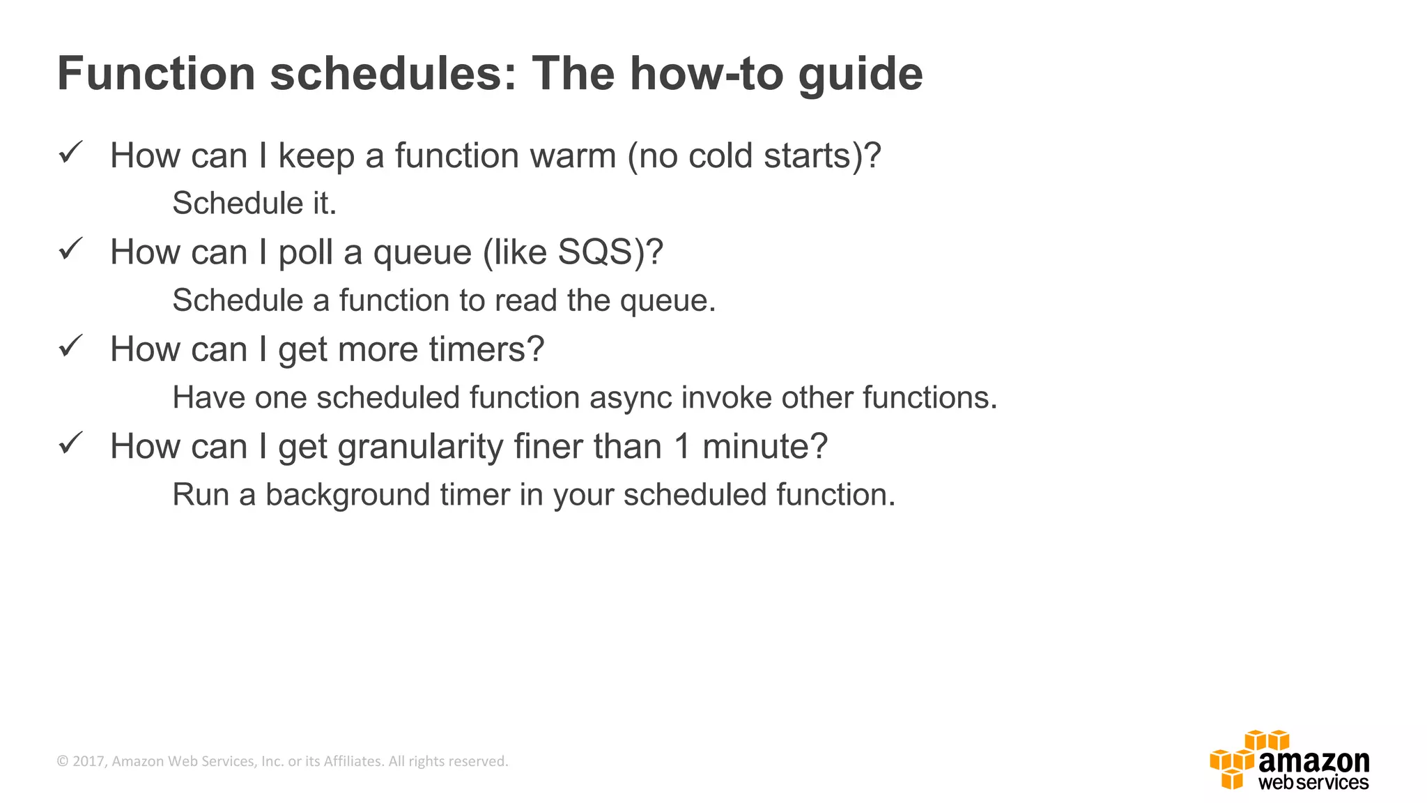 © 2017, Amazon Web Services, Inc. or its Affiliates. All rights reserved. The serverless compute manifesto • Functions are the unit of deployment and scaling. • No machines, VMs, or containers visible in the programming model. • Permanent storage lives elsewhere. • Scales per request. Users cannot over- or under-provision capacity. • Never pay for idle resources. • Implicitly fault-tolerant because functions can run anywhere. • BYOC – Bring your own code and ALWAYS package dependencies • Metrics and logging are a universal right. • Turn VPC on only if necessary. 