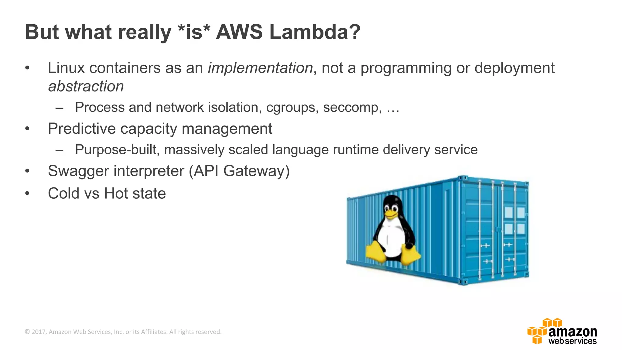 © 2017, Amazon Web Services, Inc. or its Affiliates. All rights reserved. But what really *is* AWS Lambda? • Linux containers as an implementation, not a programming or deployment abstraction – Process and network isolation, cgroups, seccomp, … • Predictive capacity management – Purpose-built, massively scaled language runtime delivery service • Swagger interpreter (API Gateway) • Cold vs Hot state 